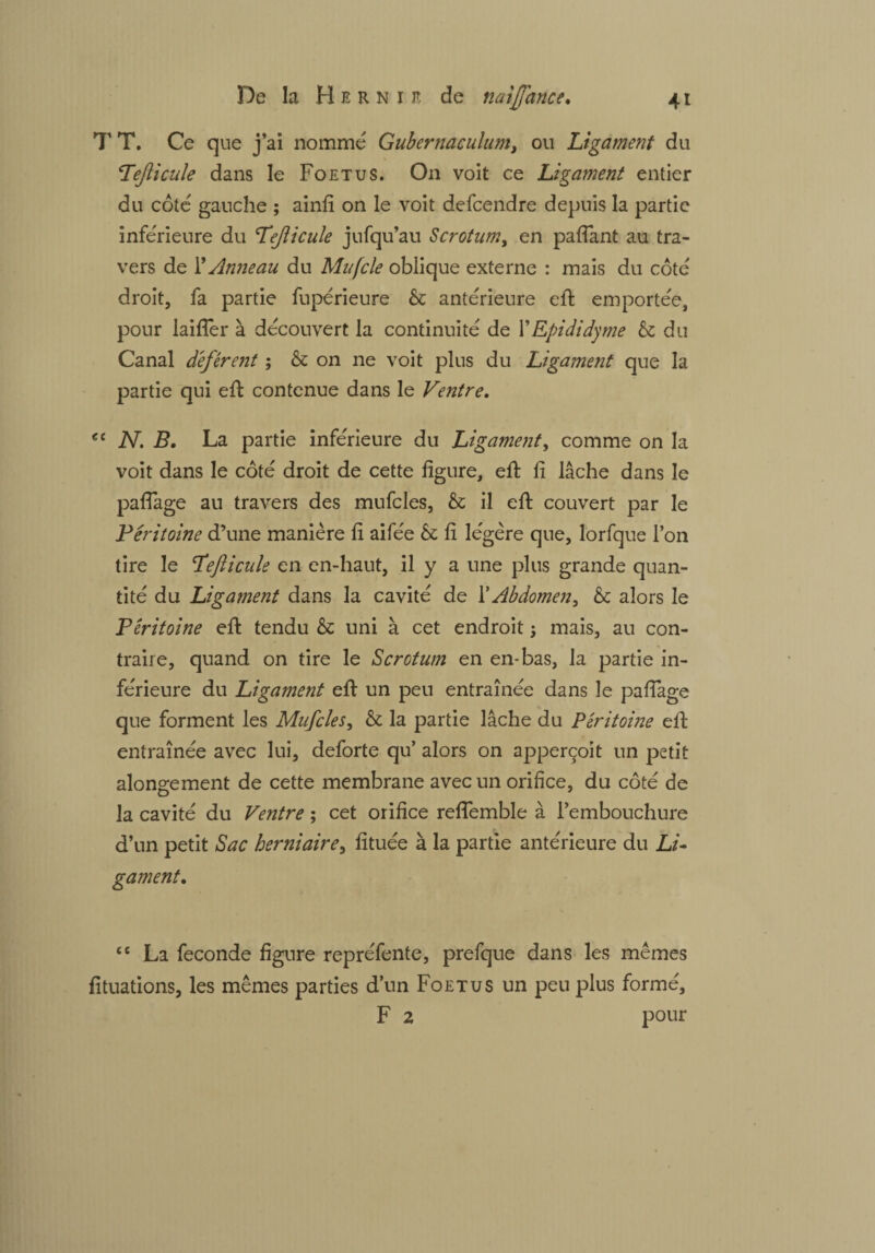 T T. Ce que j’ai nomme Gubernaculum, ou Ligament du Lefticule dans le Foetus. On voit ce Ligament entier du côté gauche ; ainfi on le voit defcendre depuis la partie inférieure du Lejlicule jufqu’au Scrotum, en pafiant au tra¬ vers de Y Anneau du Mufcle oblique externe : mais du côte droit, fa partie fupérieure & antérieure eft emportée, pour laifîer à découvert la continuité de 1 ' Epididy me & du Canal déférent ; & on ne voit plus du Ligament que la partie qui eft contenue dans le Ventre. ee N. B. La partie inférieure du Ligament, comme on la voit dans le côté droit de cette figure, eft fi lâche dans le paftage au travers des mufcles, & il eft couvert par le Péritoine d’une manière fi aifée 61 fi légère que, lorfque l’on tire le Lefticule en en-haut, il y a une plus grande quan¬ tité du Ligament dans la cavité de 1*Abdomen, & alors le Péritoine eft tendu & uni à cet endroit ; mais, au con¬ traire, quand on tire le Scrotum en en-bas, la partie in¬ férieure du Ligament eft un peu entraînée dans le paftage que forment les Mufcles, & la partie lâche du Péritoine eft entraînée avec lui, deforte qu’ alors on apperçoit un petit alongement de cette membrane avec un orifice, du côté de la cavité du Ventre ; cet orifice reflemble à l’embouchure d’un petit Sac herniaire, fituée à la partie antérieure du Li¬ gament. te La fécondé figure repréfente, prefque dans les mêmes fituations, les mêmes parties d’un Foetus un peu plus formé, F 2 pour