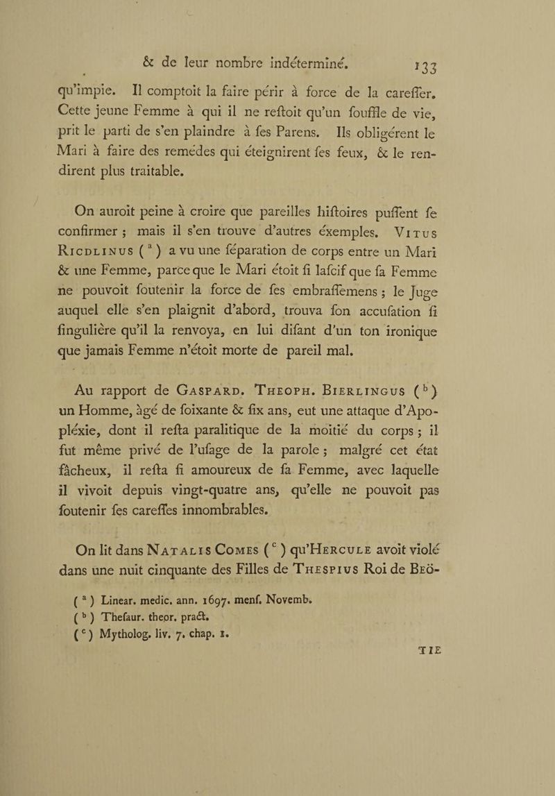 qu’impie. Il comptoit la faire périr à force de la carefler. Cette jeune Femme à qui il ne refioit qu’un fouffle de vie, prit le parti de s’en plaindre à fes Parens. Ils obligèrent le Mari à faire des remèdes qui éteignirent fes feux, & le ren¬ dirent plus traitable. On auroit peine à croire que pareilles hifioires pufient fe confirmer; mais il s’en trouve d’autres éxemples. Vitu s Ricdlinus (a ) a vu une féparation de corps entre un Mari & une Femme, parce que le Mari étoit fi lafcif que fa Femme ne pouvoit foutenir la force de fes embrafiemens ; le Juge auquel elle s’en plaignit d’abord, trouva fon accufation fi fingulière qu’il la renvoya, en lui difant d’un ton ironique que jamais Femme n’étoit morte de pareil mal. Au rapport de Gaspard. Theoph. Bierlingus (b) un Homme, âgé de foixante & fix ans, eut une attaque d’Apo¬ plexie, dont il refia paralitique de la moitié du corps ; il fut même privé de l’ufage de la parole ; malgré cet état fâcheux, il refia fi amoureux de fa Femme, avec laquelle il vivoit depuis vingt-quatre ans, qu’elle ne pouvoit pas foutenir fes careffes innombrables. On lit dans Natal 1 s Comes (c ) qu’HERcuLE avoit violé dans une nuit cinquante des Filles de Thespius Roi de Beo- ( a ) Linear. medic. ann. 1697. menf. Novemb. ( b ) Thefaur. theor. pradl. ( c ) Mytholog. liv. 7. chap. 1. IIE