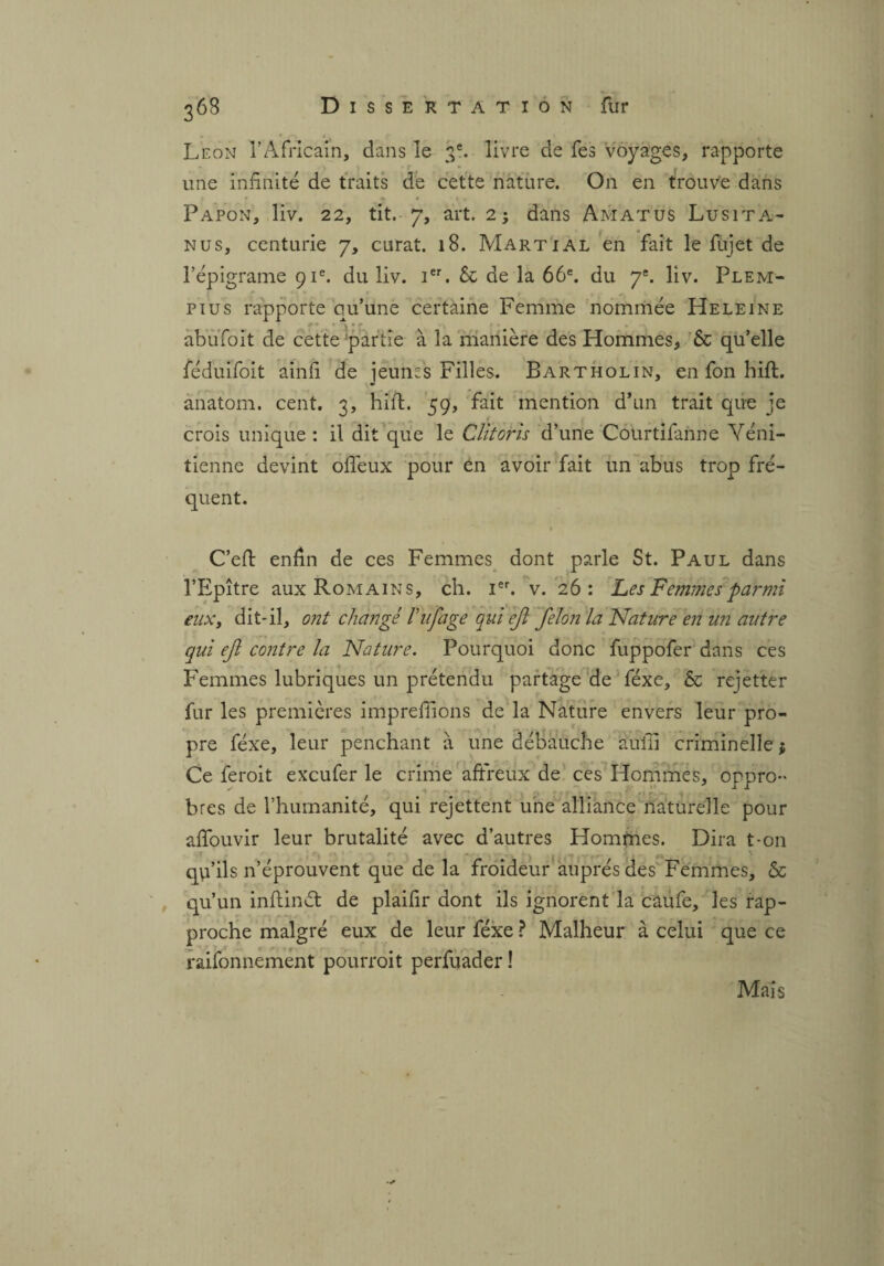 Leon l’Africain, dans le ge. livre de fes voyages, rapporte une infinité de traits de cette nature. On en trouve dans Papon, liv. 22, tit. 7, art. 2; dans Amatus Lusita- nus, centurie 7, curât. 18. Martial en fait le fujet de l’épigrame 91e. du liv. Ier. & de la 66e. du 7*. liv. Plem- pius rapporte qu’une certaine Femme nommée Heleine abufoit de cette partie à la manière des Hommes, 6c qu’elle féduifoit ainfi de jeunes Filles. Bartholin, en fon hift. anatom. cent. 3, hift. 59, fait mention d’un trait que je crois unique: il dit que le Clitoris d’une Courtifanne Véni¬ tienne devint ofleux pour en avoir fait un abus trop fré¬ quent. C’eft enfin de ces Femmes dont parle St. Paul dans l’Epître aux Romains, ch. Ier. v. 26: Les Femmes parmi eux, dit-il, ont changé Vufage qui ejt félon la Nature en un autre qui ef contre la Nature. Pourquoi donc fuppofer dans ces Femmes lubriques un prétendu partage de féxe, & rejetter fur les premières imprefiions de la Nature envers leur pro¬ pre féxe, leur penchant à une débauche àuiii criminelle $ Ce feroit exeufer le crime affreux de ces Hommes, oppro¬ bres de l’humanité, qui rejettent une alliance naturelle pour affouvir leur brutalité avec d’autres Homfnes. Dira t-on qu’ils n’éprouvent que de la froideur auprès des Femmes, & qu’un inftindt de plaifir dont ils ignorent la caufe, les rap¬ proche malgré eux de leur féxe ? Malheur à celui que ce raisonnement pourroit perfuader ! Mais