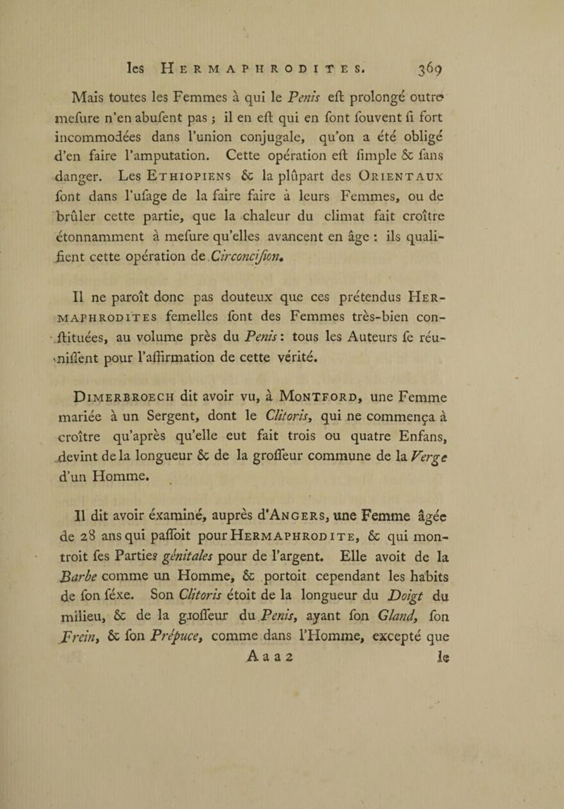 Mais toutes les Femmes à qui le Pénis eft prolongé outre? mefure n’en abufent pas ; il en eft qui en font fouvent fi fort incommodées dans l’union conjugale, qu’on a été obligé d’en faire l’amputation. Cette opération eft fimple & fans danger. Les Ethiopiens 6c la plupart des Orientaux font dans l’ufage de la faire faire à leurs Femmes, ou de brûler cette partie, que la chaleur du climat fait croître étonnamment à mefure qu’elles avancent en âge : ils quali¬ fient cette opération deDirconcijion. Il ne paroît donc pas douteux que ces prétendus Her¬ maphrodites femelles font des Femmes très-bien con- -.ftituées, au volume près du Pénis: tous les Auteurs fe réu- miftènt pour l’affirmation de cette vérité. Dimerbroech dit avoir vu, à Montford, une Femme mariée à un Sergent, dont le Clitoris, qui ne commença à croître qu’après quelle eut fait trois ou quatre Enfans, devint delà longueur 6c de la grofieur commune de la Verge d’un Homme. Il dit avoir éxaminé, auprès d’ANGERS, une Femme âgée de 28 ans qui pafîoit pour Hermaphrod ite, 6c qui mon¬ trait fes Partie? génitales pour de l’argent. Elle avoit de la Barbe comme un Homme, 6c portait cependant les habits de fon féxe. Son Clitoris étoit de la longueur du Doigt du milieu, 6c de la gjofteur du Pénis, ayant fon Gland, fon J* rein, 6c fon Prépuce, comme dans l’Homme, excepté que A a a 2 le