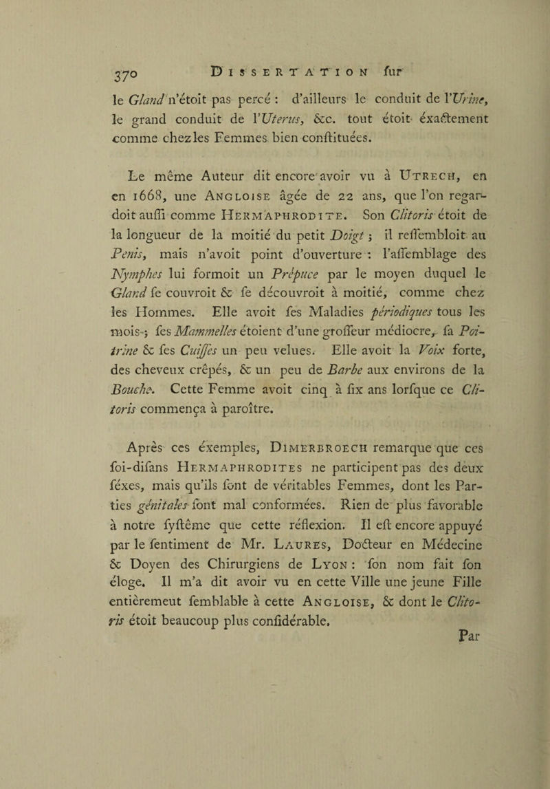 37° le Gland rittoit pas percé : d’ailleurs le conduit de l'Urine, le grand conduit de YUterus, ôcc. tout étoit éxa&ement comme chez les Femmes bien conftituées. Le même Auteur dit encore avoir vu à Utrech, en en 1668, une Angloise âgée de 22 ans, que l’on regan- doitaufîi comme Hermaphrodite. Son Clitoris-étoit de la longueur de la moitié du petit Doigt ; il reflembloit au Pénis, mais n’avoit point d’ouverture : l’aflemblage des Nymphes lui formoit un Prépuce par le moyen duquel le Gland fe couvroit & fe découvroit à moitié, comme chez les Hommes. Elle avoit fes Maladies périodiques tous les mois-; fes Mammelles étoient d’une grofleur médiocre,- fa Poi¬ trine & fes Cuijfes un peu velues. Elle avoit la Voix forte, des cheveux crêpés, & un peu de Barbe aux environs de la Bouche. Cette Femme avoit cinq à fix ans lorfque ce Cli¬ toris commença à paroître. Après ces exemples, Dimerbroech remarque que ces foi-difans Hermaphrodites ne participent pas des deux féxes, mais qu’ils font de véritables Femmes, dont les Par¬ ties génitales font mal conformées. Rien de plus favorable à notre fyftêmc que cette réflexion. Il efl: encore appuyé par le fentiment de Mr. Laures, Doéteur en Médecine & Doyen des Chirurgiens de Lyon : fon nom fait fon éloge. Il m’a dit avoir vu en cette Ville une jeune Fille entièremeut femblable à cette Angloise, & dont le Clito¬ ris étoit beaucoup plus confidérable. Par