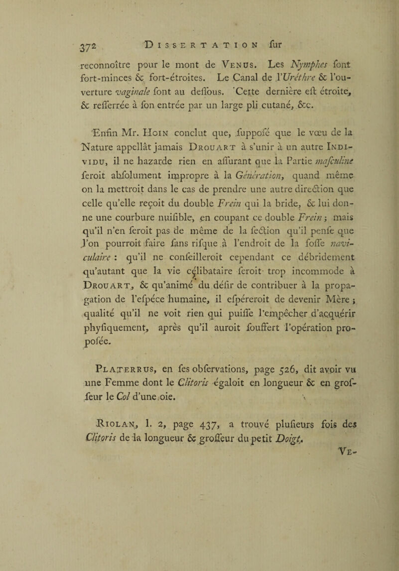 37 2 reconnaître pour le mont de Venus. Les Nymphes font fort-minces &. fort-étroites. Le Canal de Y Urèthre & l’ou¬ verture vaginale font au deflous. Celte dernière eft étroite, & refîerrée à fon entrée par un large pli cutané, ôcc. 'Enfn Mr. Hoin conclut que, fuppofé que le vœu de la Nature appeîlât jamais Drouart à s’unir à un autre Indi¬ vidu, il ne hazarde rien en allurant que la Partie mafculine feroit abfolument impropre à la Génération, quand même on la mettrait dans le cas de prendre une autre direction que celle qu’elle reçoit du double Frein qui la bride, & lui don¬ ne une courbure nuilible, en coupant ce double Frein ; mais qu’il n’en feroit pas ae même de la feélion qu’il penfe que J’on pourrait faire fans rifque à l’endroit de la folle navi- culaire : qu’il ne concilierait cependant ce débridement qu’autant que la vie célibataire feroit- trop incommode à Drouart, & qu’animé du défir de contribuer à la propa¬ gation de l’efpéce humaine, il efpéreroit de devenir Mère ; qualité qu’il ne voit rien qui puilîe l’empêcher d’açquérir phyfiquement, après qu’il auroit fouffert l’opération pro- pofée. Platerrus, en fes obfervations, page 526, dit avoir vu une Femme dont le Clitoris égaloit en longueur & en grof- feur le Col d’une . oie, \ ■Riolan, 1. 2, page 437, a trouvé plufeurs fois des Clitoris de la longueur ôc groÆeur du petit Doigt. Ve-