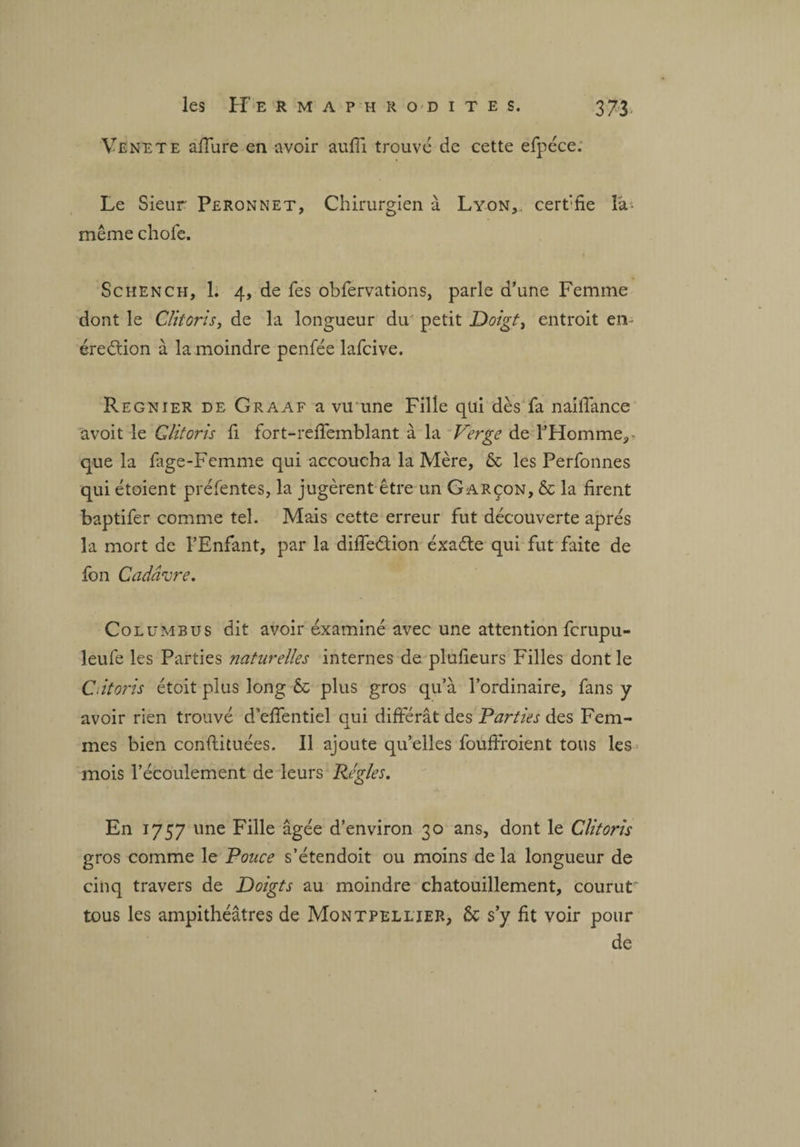Ve ne te affure en avoir aufll trouvé de cette efpéce: Le Sieur Peronnet, Chirurgien à Lyon, cert'fie la- même chofe. Schench, 1. 4, de fes obfervations, parle d’une Femme dont le Clitoris, de la longueur du petit Doigt, entroit en- éreétion à la moindre penfée lafcive. Regnier de Graaf a vu une Fille qui dès fa naiffance avoit le Clitoris fi fort-réffemblant à la Verge de l’Homme,- que la fage-Femme qui accoucha la Mère, & les Perfonnes qui étoient préfentes, la jugèrent être un Garçon, & la firent baptifer comme tel. Mais cette erreur fut découverte apres la mort de l’Enfant, par la diffedtion éxadte qui fut faite de fon Cadavre. Columbus dit avoir examiné avec une attention fcrupu- leufe les Parties naturelles internes de plufieurs Filles dont le C.itoris étoit plus long & plus gros qu’à l’ordinaire, fans y avoir rien trouvé d’effentiel qui différât des Parties des Fem¬ mes bien conftituées. Il ajoute qu’elles foufffoient tous les mois l’écoulement de leurs Réglés. En 1757 une Fille âgée d’environ 30 ans, dont le Clitoris gros comme le Pouce s’étendoit ou moins de la longueur de cinq travers de Doigts au moindre chatouillement, courut' tous les ampithéâtres de Montpellier, ôc s’y fit voir pour de