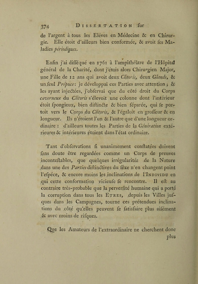 de l’argent à tous les Elèves en Médecine 6c en Chirur¬ gie. Elle étoit d’ailleurs bien conformée, 6c avoit fes Ma¬ ladies périodiques. Enfin j’ai diflequé en 1761 à l’ampithéâtre de l’Hôpital général de la Charité, dont j’étois alors Chirurgien Major* une Fille de 12 ans qui avoit deux Clitoris, deux Glands, 6c unfeul Prépuce: je développai ces Parties avec attention ; 6c les ayant injectées, j’obfervai que du côté droit du Corps caverneux du Clitoris s’élevoit une colonne dont l’intérieur étoit fpongieux, bien diftinéte 6c bien féparée, qui fe pon- toit vers le Corps du Clitoris, 6c l’égaloit en groffeur 6c en longueur. Ils n’étoient l’un 6c l’autre que d’une longueur or¬ dinaire : d’ailleurs toutes les Parties de la Génération exté¬ rieures 6c intérieures étoient dans l’état ordinaire. Tant d’obfervations fi unanimement conflatées doivent fans doute être regardées comme un Corps de preuves inconteflables, que quelques irrégularités de la Nature Tdans une des Parties diftinctives du féxe n’en changent point l’efpéce, 6c encore moins les inclinations de I’Individu en qui cette conformation vicieufe fe rencontre. Il eft au contraire très-probable que la perverfité humaine qui a porté la corruption dans tous les Etres, .depuis les Villes juf- ques dans les Campagnes, tourne ces prétendues inclina¬ tions du .côté quelles peuvent fe fatisfaire plus aifément 6c avec moins de rifques. ■A • Que les Amateurs de l’extraordinaire ne cherchent donc plus