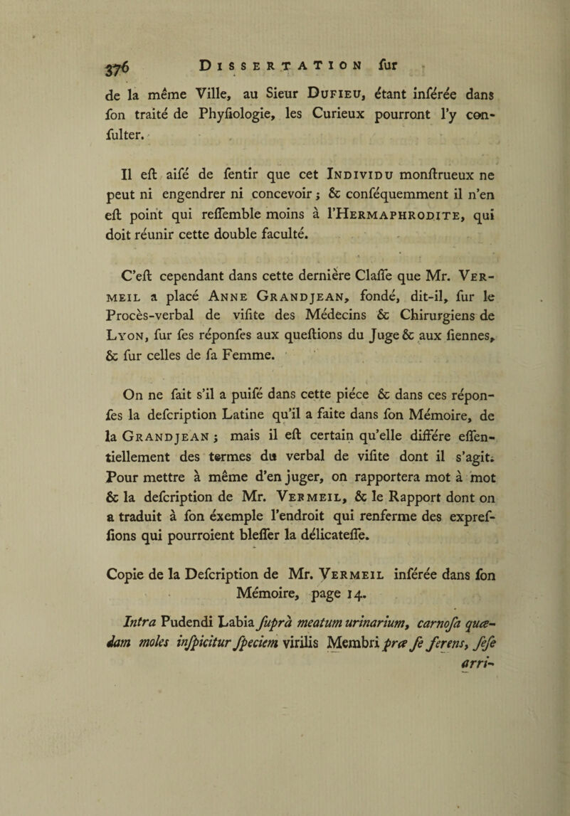 de la même Ville, au Sieur Dufieu, étant inférée dans fon traité de Phyfiologie, les Curieux pourront l’y con- fulter. Il eft aifé de fentir que cet Individu monftrueux ne peut ni engendrer ni concevoir ; & conféquemment il n’en eft point qui refîemble moins à I’Hermaphrodite, qui doit réunir cette double faculté. C’eft cependant dans cette dernière Clafte que Mr. Ver¬ meil a placé Anne Grandjean, fondé, dit-il, fur le Procès-verbal de vifite des Médecins & Chirurgiens de Lyon, fur fes réponfes aux queftions du Juge& aux ftennes, & fur celles de fa Femme. On ne fait s’il a puifé dans cette pièce & dans ces répon¬ fes la defcription Latine qu’il a faite dans fon Mémoire, de la Grandjean; mais il eft certain qu’elle diftere eflen- tiellement des termes du verbal de viftte dont il s'agit* Pour mettre à même d’en juger, on rapportera mot à mot & la defcription de Mr. Vermeil, & le Rapport dont on a traduit à fon éxemple l’endroit qui renferme des expref- fions qui pourroient blefler la délicatefte. Copie de la Defcription de Mr. Vermeil inférée dans fon Mémoire, page 14. Intra Pudendi Labia fupra meatum urinarium, carnofa quce- dam moles infpkitur fpeciem virilis Membri prœ fe ferens, iefi arri-