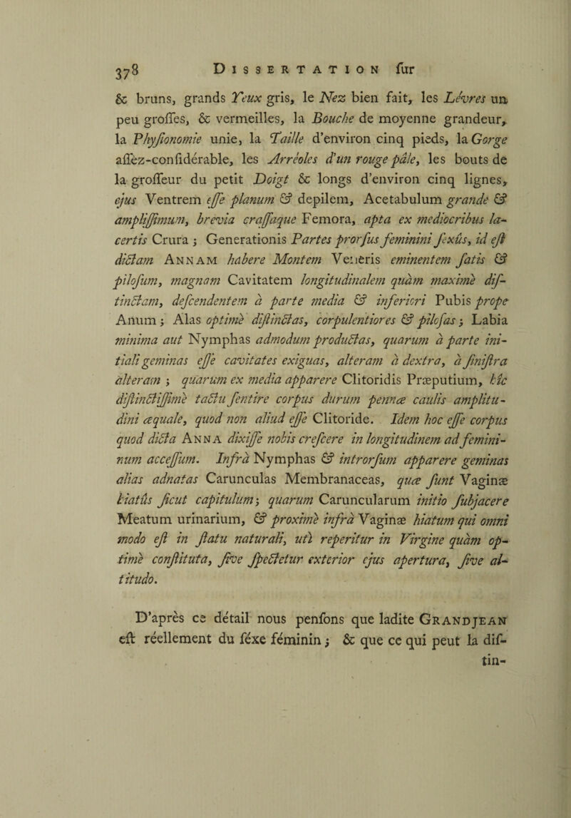 & brans, grands Yeux gris, le Nez bien fait, les Lèvres un peu greffes, & vermeilles, la Bouche de moyenne grandeur* la Phyfionomie unie, la Paille d’environ cinq pieds, la Gorge affèz-conftdérable, les Arrèoles d'un rouge pâle, les bouts de la groffeur du petit Doigt & longs d’environ cinq lignes, ejus Ventrem efe planum & depilem, Acetabulum grande & amplifjimum, brévia crafaque Femora, apta ex mediocribus la¬ cer tis Crura ; Generationis Partes prorfus feminini fexûs, id efl diëlam An nam habere Montem Veneris eminentem fatis & pilofum, magnam Cavitatem longitudinalem quâm maxime dif- tindlam, defcendentem à parte media & infericri Pubis prope Anum ; Alas optime dijlin&as, corpulentiores £? pilcfas ; Labia minima aut Nymphas admodum produiras, quarum à parte ini- tiali gemmas eJJ'e cavitates exiguas, alteram a dextra, à fmijlra àlteram ; quarum ex media apparere Clitoridis Præputium, hîc dijîindtijjime tadîu feut ire corpus durum pennæ caulis amp lit u- dini ce quale, quod non aliud effe Clitoride. Idem hoc effe corpus qiiod diula Anna dixijje nobis crefcere in longitudinem ad femini- num accejjum. Infra Nymphas & introrfum apparere geminas alias adnatas Carunculas Membranaceas, quce funt Vagins biatûs ficut capitiduni', quarum Caruncularum initio fubjacere Meatum urinarium, 6? proxime infra Vaginæ hiatum qui omni modo eft in ftatu naturali, utï reperitur in Virgine quàm op¬ time confituta, five fpedietur exterior cjus apertura, five al- titudo. D’après ce détail nous penfons que ladite Grandjean eft réellement du féxe féminin ; & que ce qui peut la dif- tin-