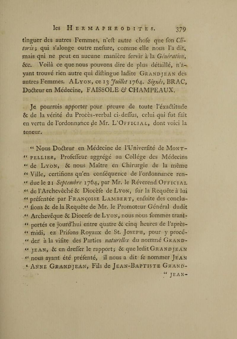 tinguer des autres Femmes, n’eft autre chofe que fou Cli¬ toris ; qui s’alonge outre mefure, comme elle nous l’a dit, mais qui ne peut en aucune manière fervir à la Génération, &c. Voilà ce que nous pouvons dire de plus détaillé, n’a¬ yant trouvé rien autre qui diftingue ladite Gkandjean des autres Femmes. ALyon, ce 13 Juillet 1764. Signés, BRAC, Doéteur en Médecine, FAISSOLE & CHAMPEAUX. Je pourrois apporter pour preuve de toute l’éxaétitude & de la vérité du Procès-verbal ci-deffus, celui qui fut fait en vertu de l’ordonnafrce de Mr. L’Official, dont voici la teneur. <{ Nous Dodteur en Médecine de l’Univerfité de Mont- €t pellier, Profeffeur aggrégé au Collège des Médecins i( de Lyon, & nous Maître en Chirurgie de la même “ Ville, certifions qu’en conlequence de l’ordonnance ren- “ due le 21 Septembre 1764, par Mr. le Révérend Official. de l’Archevêché & Diocèfe de Lyon, fur la Requête à lui “ préfentée par Françoise Lambert, enfuite des conclu- fions & de la Requête de Mr. le Promoteur Général dudit .** Archevêque & Diocefe de Lyon, nous nous fouîmes tran-1- “ portés ce jourd’hui entre quatre & cinq heures de l’après- “ midi, ez Prifons Royaux de St. Joseph, pour y procé- « der à la vifite des Parties naturelles du nommé Grand- u jean, & en dreffer le rapport; & que ledit Grand je an «£ nous ayant été préfenté, il nous a dit fe nommer Jean «■ Anne Grandjean, Fils de Jean-Baptiste Grand- “jean-