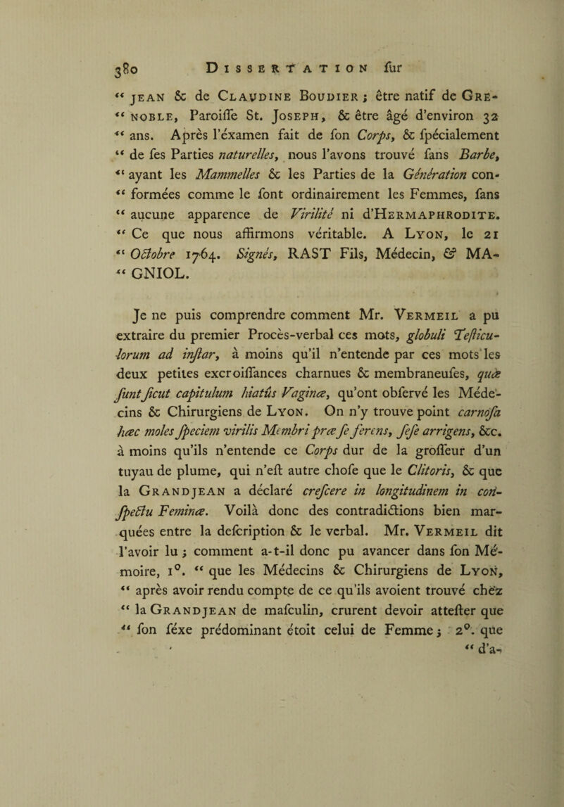 ** jean & de Claudine Boudier ; être natif de Gre- *( noble, Paroiffie St. Joseph, & être âgé d’environ 32 “ ans. Après l'examen fait de fon Corps, & fpécialement “ de fes Parties naturelles, nous l’avons trouvé fans Barbe, ayant les Mammelles & les Parties de la Génération con- “ formées comme le font ordinairement les Femmes, fans €< aucune apparence de Virilité ni d’HERMAPHRODiTE. “ Ce que nous affirmons véritable. A Lyon, le 21 “ Oftobre 1764. Signés, RAST Fils, Médecin, & MA- “ GNIOL. ' y I Je ne puis comprendre comment Mr. Vermeil a pu extraire du premier Procès-verbal ces mots, globuli léeflicu- lorum ad inftar, à moins qu’il n’entende par ces mots les deux petites excroiffiances charnues & membraneufes, quæ funtJicut capitulum hiatus Vaginœ, qu’ont obfervé les Méde¬ cins & Chirurgiens de Lyon. On n’y trouve point carnofa hœc moles fpeciem virilis Membri prœ fe ferons, fefe arrigens, &c. à moins qu’ils n’entende ce Corps dur de la groffeur d’un tuyau de plume, qui n’eft autre chofe que le Clitoris, & que la Grandjean a déclaré crefcere in longitudinem in cori- fpeéîu Feminœ. Voilà donc des contradictions bien mar¬ quées entre la defcription ôc le verbal. Mr. Vermeil dit l’avoir lu ; comment a-t-il donc pu avancer dans fon Mé¬ moire, i°. “ que les Médecins & Chirurgiens de Lyon, “ après avoir rendu compte de ce qu’ils avoient trouvé chez 4‘ la Grandjean de mafculin, crurent devoir attefter que 4‘ fon féxe prédominant étoit celui de Femme; 2°. que “ d’a-i