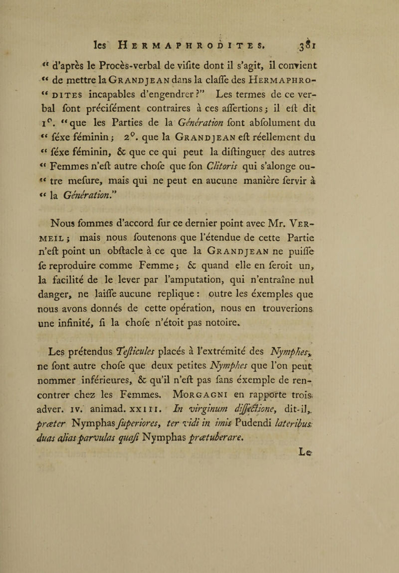 <f d’après le Procès-verbal de vifite dont il s’agit, il convient “ de mettre la Grand je an dans la clafîedes Hermaphro- “ dites incapables d’engendrer?” Les termes de ce ver¬ bal font précisément contraires à ces afiertions ; il eft dit i°. “que les Parties de la Génération font abfolument du “ féxe féminin ; 2°. que la Grand je an eft réellement du “ féxe féminin, 6c que ce qui peut la distinguer des autres <c Femmes n’eft autre chofe que fon Clitoris qui s’alonge ou- “ tre mefure, mais qui ne peut en aucune manière fervir à “ la Génération Nous fommes d’accord fur ce dernier point avec Mr. Ver¬ meil ; mais nous fou tenons que l’étendue de cette Partie n’eft point un obftacle à ce que la Grand je an ne puifie fe reproduire comme Femme; 5c quand elle en feroit un, la facilité de le lever par l’amputation, qui n’entraîne nul danger, ne laide aucune répliqué : outre les éxemples que nous avons donnés de cette opération, nous en trouverions, une infinité, fi la chofe n’étoit pas notoire. Les prétendus Téejlicules placés à l’extrémité des Nymphes* ne font autre chofe que deux petites Nymphes que l’on peut nommer inférieures, 5c qu’il n’eft pas fans éxemple de ren¬ contrer chez les Femmes-. Morgagni en rapporte trois, adver. iv. animad. xxi ri. In virginum diJjeSléone, dit-il,. prœter Nymphas fuperiores, ter ridi in imis. Pudendi lateribus; daas ajiasparvnlas qaafi Nymphas pratuberare. Le