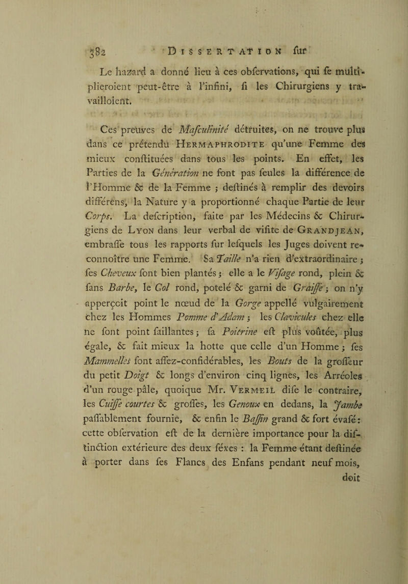 Le hasard a donné lieu à ces obfervations, qui fe muîti- plieroient peut-être à l’infini, li les Chirurgiens y tra- vailloient. Ces preuves de Mafculinité détruites, on ne trouve plus dans ce prétendu Hermaphrodite qu’une Femme des mieux conftituées dans tous les points. En effet, les Parties de la Génération ne font pas feules la différence de l’Homme & de la Femme ; deftinés à remplir des devoirs différens, la Nature y a proportionné chaque Partie de leur Corps. La defcription, faite par les Médecins & Chirur¬ giens de Lyon dans leur verbal de vifite de Grandjean, embraffe tous les rapports fur lefquels les Juges doivent re* connoître une Femme. Sa Taille n’a rien d’extraordinaire; fes Cheveux font bien plantés ; elle a le Vifage rond, plein & fans Barbe, le Col rond, potelé & garni de GraiJJe ; on n’y •apperçcit point le nœud de la Gorge appelle vulgairement chez les Hommes Comme dé Adam ; les Clavicules chez elle ne font point faillantes ; fa Poitrine eft plus voûtée, plus égale, & fait mieux la hotte que celle d’un Homme ; fes Mammelles font affez-confidérables, les Bouts de la groffeur du petit Doigt & longs d’environ cinq lignes, les Arréoles d’un rouge pâle* quoique Mr. Vermeil dife le contraire, les CuiJJe courtes & groffes, les Genoux en dedans, la Jambe paffablement fournie, & enfin le Bajjin grand & fort évafé : cette obfervation eft de la dernière importance pour la dif- tinélion extérieure des deux féxes : la Femme étant deftinée à porter dans fes Flancs des Enfans pendant neuf mois, doit