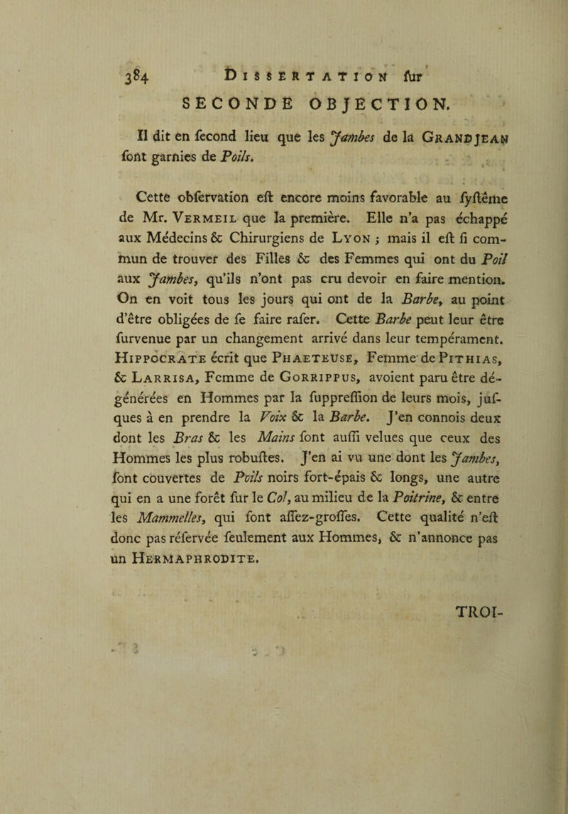 SECONDE OBJECTION. Il dit en fécond lieu que les Jambes de là Grand je an font garnies de Poils. m g » * « -i' * . Cette obfervation eft encore moins favorable au fyftême de Mr. Vermeil que la première. Elle n’a pas échappé aux Médecins & Chirurgiens de Lyon ; mais il eft fi com¬ mun de trouver des Filles 6c des Femmes qui ont du Poil aux Jambes, qu’ils n’ont pas cru devoir en faire mention. On en voit tous les jours qui ont de la Barbe, au point d’être obligées de fe faire rafer. Cette Barbe peut leur être furvenue par un changement arrivé dans leur tempérament. Hippocrate écrit que Phaeteuse, Femme de Pithias, 6c Larrisa, Femme de Gorrippus, avoient paru être dé¬ générées en Hommes par la fuppreflion de leurs mois, juf- ques à en prendre la Poix 6c la Barbe. J’en connois deux dont les Bras 6c les Mains font auffi velues que ceux des Hommes les plus robuftes. J’en ai vu une dont les Jambes, font couvertes de Poils noirs fort-épais 6c longs, une autre qui en a une forêt fur le Col, au milieu de la Poitrine, 6c entre les Mammelles, qui font alfez-groffes. Cette qualité n’eft donc pas réfervée feulement aux Hommes, 6c n’annonce pas un Hermaphrodite. TROI- ' .