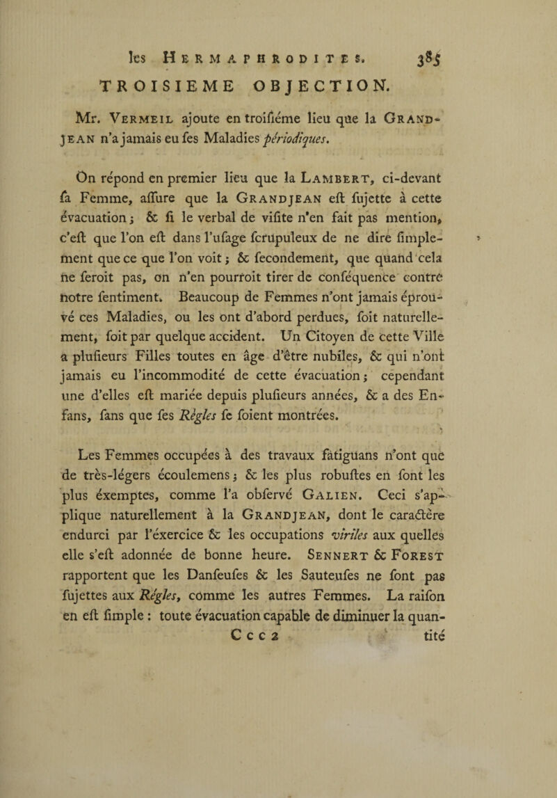 TROISIEME OBJECTION. Mr. Vermeil ajoute en troifiéme lieu que la Grand- Jean n’a jamais eu fes Maladies périodiques. On répond en premier lieu que la Lambert, ci-devant fa Femme, allure que la Grandjean eft fujette à cette évacuation ; & fi le verbal de vifite n*en fait pas mention* c’eft que l’on eft dans l’ufage fcrupuleux de ne dire fimple- » ment que ce que l’on voit ; ôc fecondement, que quand cela ne feroit pas, on n’en pourroit tirer de conféquence contre notre fentiment. Beaucoup de Femmes n’ont jamais éprou¬ vé ces Maladies, ou les ont d’abord perdues, foit naturelle¬ ment, foit par quelque accident. Un Citoyen de cette Ville a plufieurs Filles toutes en âge d’être nubiles, 6c qui n’ont jamais eu l’incommodité de cette évacuation; cependant une d’elles eft mariée depuis plufieurs années, ôc a des En- fans, fans que fes Règles fe foient montrées. * ^ Les Femmes occupées à des travaux fàtigüans n’ont que de très-légers écoulemens ; ôc les plus robuftes en font les plus éxemptes, comme l’a obfervé Galien. Ceci s’ap-- plique naturellement à la Grandjean, dont le caractère endurci par l’éxercice 5c les occupations viriles aux quelles elle s’eft adonnée de bonne heure. Sennert ôc Forest rapportent que les Danfeufes 5c les Sauteufes ne font pas fujettes aux Régies, comme les autres Femmes. La raifon en eft fimple : toute évacuation capable de diminuer la quan- C c c 2 tité