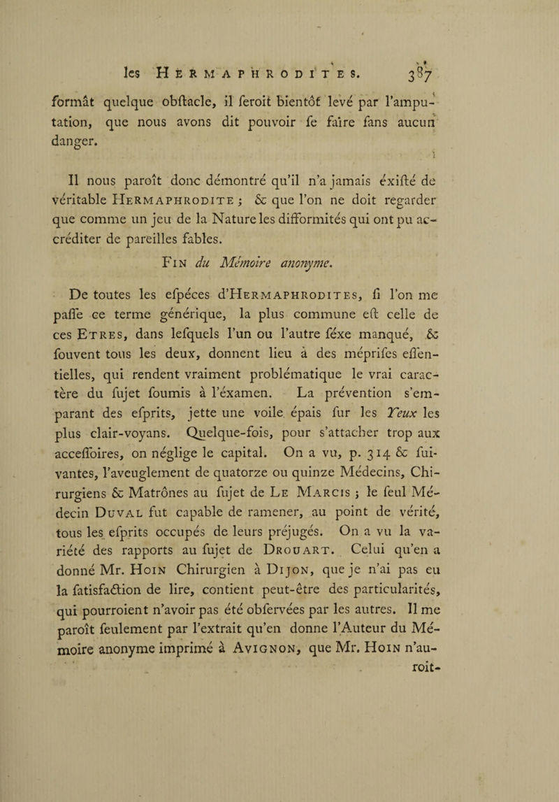 formât quelque obftacle, il feroit bientôt levé par l’ampu¬ tation, que nous avons dit pouvoir fe faire fans aucun danger. ï Il nous paroit donc démontré qu’il n’a jamais éxifté de véritable Hermaphrodite ; & que l’on ne doit regarder que comme un jeu de la Nature les difformités qui ont pu ac¬ créditer de pareilles fables. Fin du Mémoire anonyme. De toutes les efpéces d’HERMAPHRODiTEs, fi l’on me paffe ce terme générique, la plus commune eft celle de ces Etres, dans lefquels l’un ou l’autre féxe manqué, & fouvent tons les deux, donnent lieu à des méprifes effen- tielles, qui rendent vraiment problématique le vrai carac¬ tère du fujet fournis à l’éxamen. La prévention s’em¬ parant des efprits, jette une voile, épais fur les T eux les plus clair-voyans. Quelque-fois, pour s’attacher trop aux acceffoires, on néglige le capital. On a vu, p. 314 & fui- vantes, l’aveuglement de quatorze ou quinze Médecins, Chi¬ rurgiens & Matrones au fujet de Le Marcis j le feul Mé¬ decin Duval fut capable de ramener, au point de vérité, tous les efprits occupés de leurs préjugés. On a vu la va¬ riété des rapports au fujet de Dr ou art. Celui qu’en a donné Mr. Hoin Chirurgien à Dijon, que je n’ai pas eu la fatisfaélion de lire, contient peut-être des particularités, qui pourroient n’avoir pas été obfervées par les autres. Il me paroît feulement par l’extrait qu’en donne l’Auteur du Mé¬ moire anonyme imprimé à Avignon, que Mr. Hoin n’au- roit-
