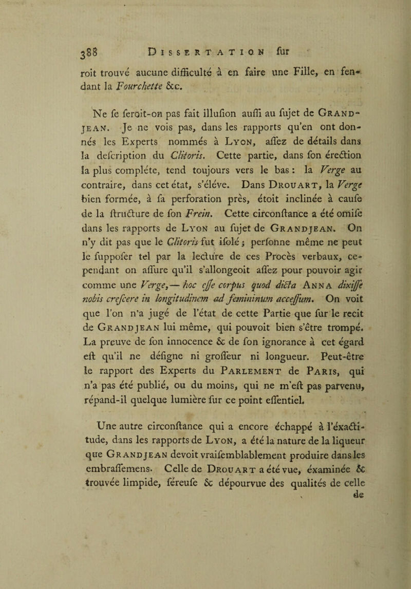 roit trouvé aucune difficulté à en faire une Fille, en fen¬ dant la Fourchette &c. Ne fe feroit-on pas fait illufion auffi au fujet de Grand- jean. Je ne vois pas, dans les rapports qu’en ont don¬ nés les Experts nommés à Lyon, allez de détails dans la defcription du Clitoris. Cette partie, dans fon éredtion îa plus complète, tend toujours vers le bas : la Verge au contraire, dans cet état, s’élève. Dans Drouart, la Verge bien formée, à fa perforation près, étoit inclinée à caufe de la ftrudture de fon Frein. Cette circonftance a été omife dans les rapports de Lyon au fujet de Grandjean. On n*y dit pas que le Clitoris îut ifolé ; perfonne même ne peut le fuppofer tel par la le cidre de ces Procès verbaux, ce¬ pendant on allure qu’il s’allongeoit alfez pour pouvoir agir comme une Verge,— hoc cffe corpus quod diffa Anna dixijfe nobis crefcere in longitudinem ad femininwn acceffiim. On voit que l’on n’a jugé de l’état de cette Partie que fur le récit de Grandjean lui même, qui pouvoit bien s’être trompé. La preuve de fon innocence & de fon ignorance à cet égard eft qu’il ne déligne ni grolTeur ni longueur. Peut-être le rapport des Experts du Parlement de Paris, qui n’a pas été publié, ou du moins, qui ne rneft pas parvenu, répand-il quelque lumière fur ce point effentiel. Une autre circonftance qui a encore échappé à l’exadti- tude, dans les rapports de Lyon, a été la nature de la liqueur que Grandjean devoit vraifemblablement produire dans les embraflemens. Celle de Drouart a été vue, examinée 6t trouvée limpide, féreufe & dépourvue des qualités de celle . de