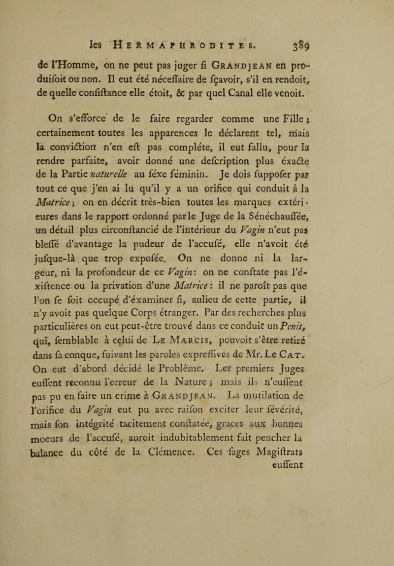 de l’Homme, on ne peut pas juger fi Grandjean en pro- duifoit ou non. Il eut été néceffaire de fçavoir, s’il en rendoit, de quelle confiftance elle étoit, & par quel Canal elle venoit. On s’efforce de le faire regarder comme une Fille ; certainement toutes les apparences le déclarent tel, niais la conviétion n’en eff pas complète, il eut fallu, pour la rendre parfaite, avoir donné une defcription plus éxaéte de la Partie naturelle au féxe féminin. Je dois fuppofer par tout ce que j’en ai lu qu’il y a un orifice qui conduit à la Matrice-, on en décrit très-bien toutes les marques extéri¬ eures dans le rapport ordonné parle Juge de la Sénéchaulfée, un détail plus circonftancié de l’intérieur du Vagin n’eut pas bleffé d’avantage la pudeur de l’accufé, elle n’avoit été jufque-là que trop expofée. On ne donne ni la lar¬ geur, ni la profondeur de ce Vagin : on ne conftate pas l’é- xiftence ou la privation d’une Matrice : il ne paroît pas que l’on fe foit occupé d’examiner fi, aulieu de cette partie, il n’y avoit pas quelque Corps étranger. Par des recherches plus particulières on eut peut-être trouvé dans ce conduit un Pénis, qui, femblable à celui de Le Marcis, pouvoit s’être retiré dans fa conque, fuivant les paroles exprefîives de Mr. Le Cat. On eut d’abord décidé le Problème. Les premiers Juges euffent reconnu l’erreur de la Nature; mais ils n’euffent pas pu en faire un crime à Grandjean. La mutilation de l’orifice du Vagin eut pu avec raifon exciter leur févérité, mais fon intégrité tacitement conftatée, grâces aux bonnes moeurs de l’accufé, auroit indubitablement fait pencher la balance du côté de la Clémence. Ces Fages Magifirats euffent