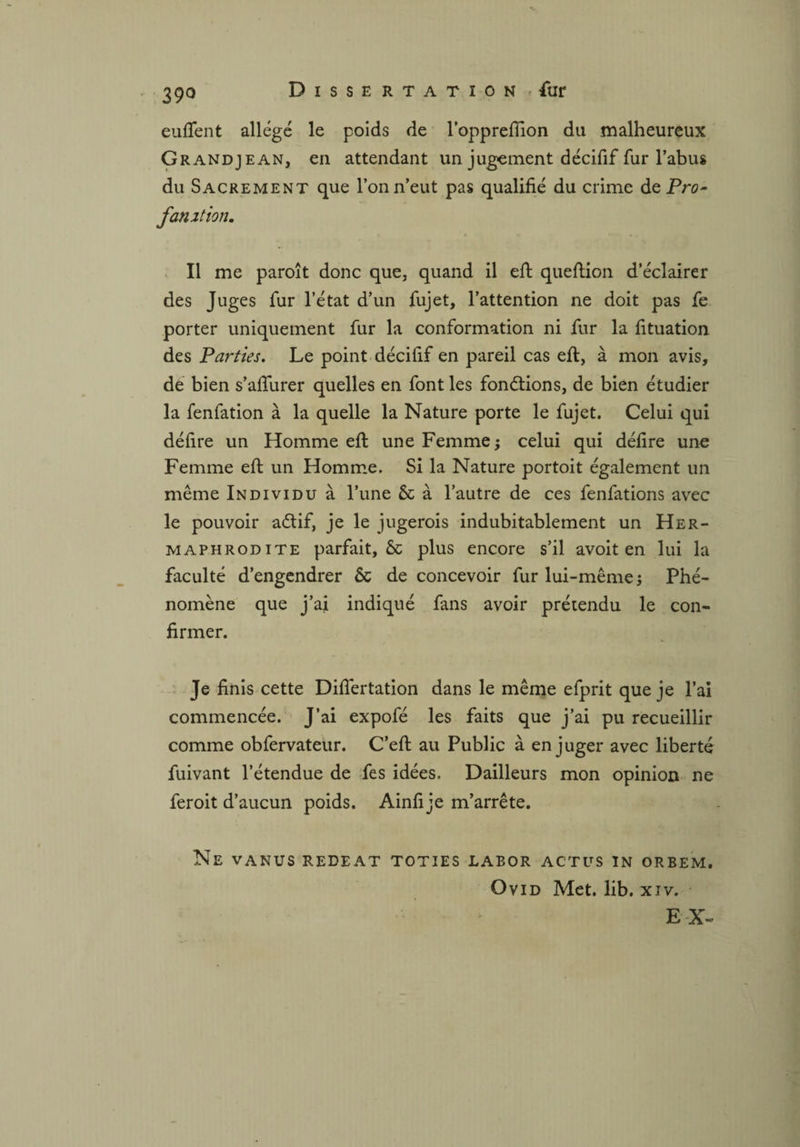 eulfent allégé le poids de l’opprefiion du malheureux Grandjean, en attendant un jugement décifif fur l’abus du Sacrement que l’on n’eut pas qualifié du crime dePrc- fan 21 ion. Il me paroît donc que, quand il efi: queftion d’éclairer des Juges fur l’état d’un fujet, l’attention ne doit pas fe porter uniquement fur la conformation ni fur la fituation des Parties. Le point décifif en pareil cas efi:, à mon avis, dé bien s’afiurer quelles en font les fondions, de bien étudier la fenfation à la quelle la Nature porte le fujet. Celui qui délire un Homme efi: une Femme ; celui qui délire une Femme efi: un Homme. Si la Nature portoit également un même Individu à l’une 6c à l’autre de ces fenfations avec le pouvoir aétif, je le jugerois indubitablement un Her¬ maphrodite parfait, 6c plus encore s’il avoit en lui la faculté d’engendrer 6c de concevoir fur lui-même j Phé¬ nomène que j’ai indiqué fans avoir prétendu le con¬ firmer. Je finis cette Difiertation dans le même efprit que je l’ai commencée. J’ai expofé les faits que j’ai pu recueillir comme obfervateur. C’efi: au Public à en juger avec liberté fuivant l’étendue de fes idées. Dailleurs mon opinion ne feroit d’aucun poids. Ainfi je m’arrête. Ne vanus redeat toties labor actus in orbem. Ovid Met. lib. xiv. EX-