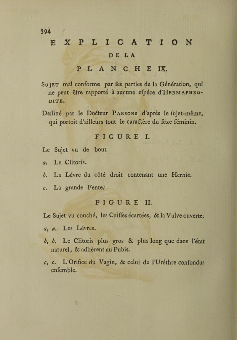 explication DELA P L A N C H E IX. Sujet mal conforme par fes parties de la Génération, qui ne peut être rapporté à aucune efpéce d’HERMAphro¬ dite. Deffiné par le Doéteur Parsons d’après le fujet-même, qui portoit d’ailleurs tout le caractère du féxe féminin. FIGURE I. Le Sujet vu de bout a. Le Clitoris. b. La Lèvre du côté droit contenant une Hernie. c. La grande Fente; FIGURE II. Le Sujet vu couché, les Cuifîes écartées, & la Vulve ouverte; a, a. Les Lèvres. b, b. Le Clitoris plus gros & plus long que dans l’état naturel, & adhérent au Pubis. cy c. L’Orifice du Vagin, ôc celui de l’Uréthre confondus enfemble.