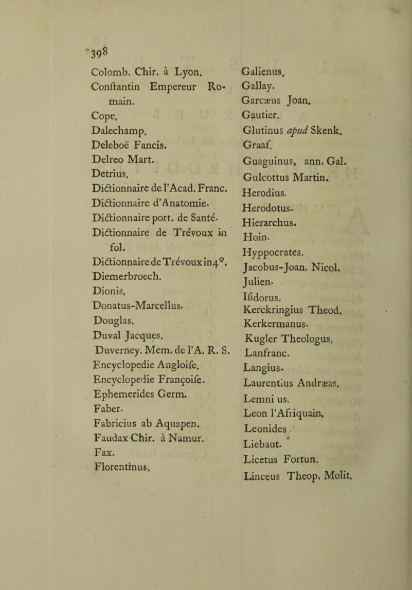Colomb. Chir. à Lyon. Conftantin Empereur Ro¬ main. Cope, Dalechamp. Deleboë Fancis. Delreo Mart. Detrius. Dictionnaire de l’Acad. Franc. Dictionnaire d’Anatomie. Dictionnaire port, de Santé- Dictionnaire de Trévoux in fol. Dictionnaire de T ré voux in 40. Diemerbroech. Dionis. Donatus-Marcellus. Douglas. Duval Jacques. Duverney. Mem. de 1*A, R. S. Encyclopédie Angloife. Encyclopédie Françoife. Ephemerides Germ. Faber- Fabricius ab Aquapen. FaudaxChir. à Namur, Fax. Florentinus. Galienus. Gallay. Garcæus Joan. Gautier. Glutinus apud Skenk, Graaf. Guaguinus, ann. Gai. Gulcottus Martin. Herodius. Herodotus. Hierarchus. Hoin- Hyppocrates. Jacobus-Joan. Nicol. Julien. Ifidorus. Kerckringius Theod. Kerkermanus- Kugler Theologus. Lanfranc. Langius. Laurentlus Andræas. Lemni us. Leon PAfriquain. Leonides Liebaut. Licetus Fortun. Linceus Theop, Molit,