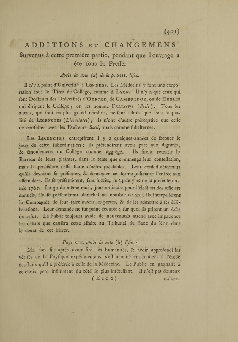 ADDITIONS et CHA N G E M E N S Survenus à cette première partie, pendant que l’ouvrage a été fous la Prefle; Jprès la note (a) de la p. xm. lifez. Il n’y a point d’Univerfité à Londres. Les Médecins y font une corpo¬ ration fous le Titre de College, comme à Lyon. Il n’y a que ceux qui font Docteurs des Univerfités d’OxFORD, de Cambridge, ou de Dublin qui dirigent le Collège; on les nomme Fellows ( Socii ) . Tous les autres, qui font en plus grand nombre , ne font admis que fous la qua¬ lité de Licencies (Licenciâtes) j ils n’ont d’autre prérogative que celle de confulter avec les Doéleurs Socii, mais comme fubalternes. Les Licencies entreprirent il y a quelques-années de fecouer le joug de cette fubordination ; ils prétendirent avoir part aux dignités, & émoulemens du Collège comme aggrégé. Ils firent retentir le Barreau de leurs plaintes, dans le tems que commença leur conteftation, mais la procédure cefla faute d’aéles préalables. Leur confeil détermina qu’ils dévoient fe préfenter, & demander en forme judiciaire l’entrée aux aflèmblées. Ils fe préfentèrent, fans fuccès, le 24 de ybre de la préfente an¬ née 1767. Le 30 du même mois, jour ordinaire pour l’éle&ion des officiers annuels, ils fe préfentèrent derechef au nombre de 22 ; ils interpellèrent la Compagnie de leur faire ouvrir les portes, & de les admettre à fes déli¬ bérations. Leur demande ne fut point écoutée ; fur quoi ils prirent un Acle de refus. Le Public toujours avide de nouveautés attend avec impatience les débats que caufera cette affaire au Tribunal du Banc du Roi dans le cours de cet Hiver. Page xm. après la note (b) lijèz : Mr. fon fils après avoir fini fes humanités, & avoir approfondi les vérités de la Phyfique expérimentale, s’eft adonné entièrement à l’étude des Loix qu’il a préférée à celle de la Médecine. Le Public en gagnant à ce choix peid infiniment du côté le plus intéreffant. Il n’eft pas douteux ( E e e 2 ) qu’avec