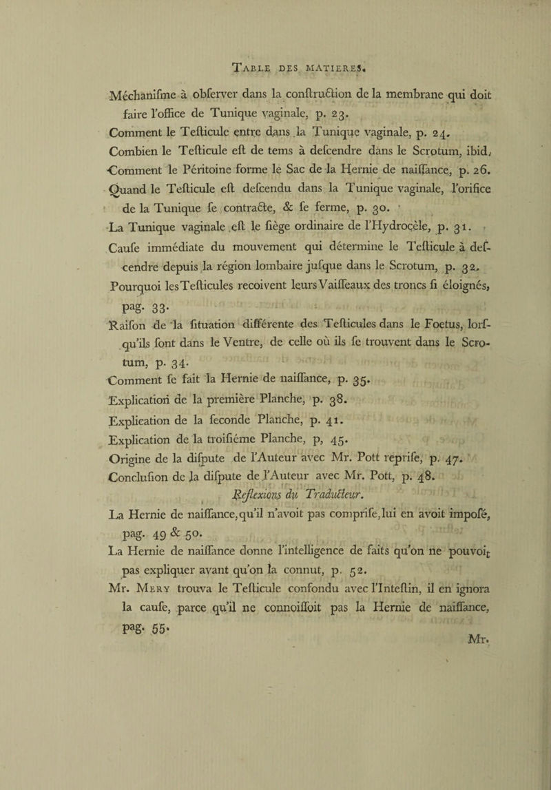 Méchanifme à ohferver dans la conftruétion de la membrane qui doit faire l’office de Tunique vaginale, p. 23. Comment le Tefticule entre d.ans.la Tunique vaginale, p. 24. Combien le Tefticule eft de tems à defcendre dans le Scrotum, ibid, Comment le Péritoine forme le Sac de la Hernie de naiftance, p. 26. Quand le Tefticule eft defcendu dans la Tunique vaginale, l’orifice de la Tunique fe contraéle, & fe ferme, p. 30. ' La Tunique vaginale .eft le fiège ordinaire de l’Hydroçèle, p. 31. Caufe immédiate du mouvement qui détermine le Tefticule à def¬ cendre depuis la région lombaire jufque dans le Scrotum, p. 32. Pourquoi lesTefticules reçoivent leurs Vaiffeaux des troncs fi éloignés, Pag- 33- Raifon de la fituation différente des Tefticules dans le Foetus, lorf- qu’ils font dans le Ventre, de celle où ils fe trouvent dans le Scro¬ tum, p. 34. Comment fe fait la Hernie de naiftance, p. 35. Explication de la première Planche, p. 38. Explication de la fécondé Planche, p. 41. Explication de la troifiéme Planche, p, 45. Origine de la difpute de l’Auteur avec Mr. Pott reprife, p. 47. Conclufion déjà difpute de l’Auteur avec Mr. Pott, p. 48. Réflexions du Traducteur. La Hernie de naiftance,qu’il n’avoit pas comprife,lui en avoit impofé, pag. 49 & 50. La Hernie de naiftance donne l’intelligence de faits qu’on ne pouvoir pas expliquer avant qu’on la connut, p. 52. Mr. Mery trouva le Tefticule confondu avec l’Inteftin, il en ignora la caufe, parce qu’il ne connoifîoit pas la Hernie de naiftance, Pag- 55 • Mr*