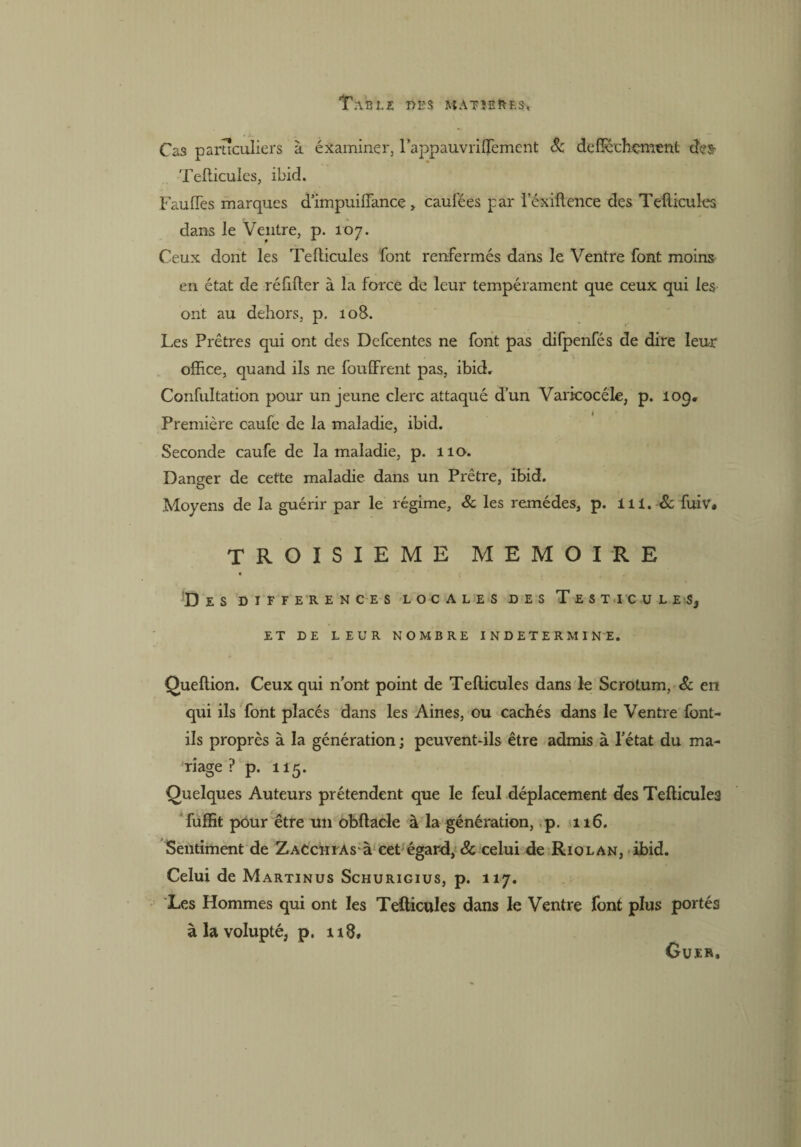 TA'BLZ DBS MATÎEftF.S, Cas particuliers à éxaminer, lappauvriflèment 8c deficchçment des- Teflicules, ibid. Faufïès marques d’impuiiïance > caufées par l’éxiflence des Teflicules dans le Veptre, p. 107. Ceux dont les Teflicules font renfermés dans le Ventre font moins en état de réfifler à la force de leur tempérament que ceux qui les ont au dehors, p. 108. Les Prêtres qui ont des Defcentes ne font pas difpenfés de dire leur office, quand ils ne fouffrent pas, ibid. Confultation pour un jeune clerc attaqué d’un Varicocèle, p. 10g, Première caufe de la maladie, ibid. Seconde caufe de la maladie, p. 110. Danger de cette maladie dans un Prêtre, ibid. Moyens de la guérir par le régime, & les remèdes, p. 111.& fuiv. TROISIEME MEMOIRE DES DIFFERENCES LOCALES DES TESTICULES, ET DE LEUR NOMBRE INDETERMINE. Queflion. Ceux qui nont point de Teflicules dans le Scrotum, 8c en qui ils font placés dans les Aines, ou cachés dans le Ventre font- ils propres à la génération ; peuvent-ils être admis à l’état du ma¬ riage ? p. 115. Quelques Auteurs prétendent que le feul déplacement des Teflicules fuffit pour être un obftacle à la génération, p. 116. Sentiment de Zacchias à cet égard, & celui de Riolan, ibid. Celui de Martinus Schurigius, p. 117. Les Hommes qui ont les Teflicules dans le Ventre font plus portés à la volupté, p. 118# Guer,