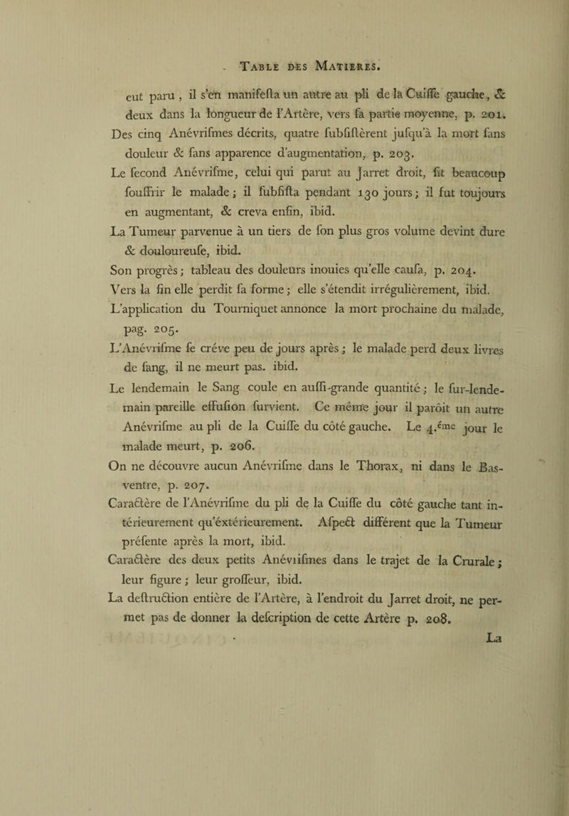 eut paru , il s’en manifefta un autre au pli de la Cuiiïè gauche, 8c deux dans la longueur de l’Artère, vers fa partie moyenne, p. 201. Des cinq Anévrifmes décrits, quatre fubfiflèrent jufqu’à la mort fans douleur 8c fans apparence d’augmentation, p. 203. Le fécond Anévrifme, celui qui parut au Jarret droit, fit beaucoup fouffrir le malade; il fubfifta pendant 130 jours; il fut toujours en augmentant, 8c creva enfin, ibid. La Tumeur parvenue à un tiers de fon plus gros volume devint dure & douloureufe, ibid. Son progrès; tableau des douleurs inouies quelle caufa, p. 204. Vers la fin elle perdit fa forme; elle s’étendit irrégulièrement, ibid. L’application du Tourniquet annonce la mort prochaine du malade, pag. 205. L’Anévrifme fe crève peu de jours après ; le malade perd deux livres de fang, il ne meurt pas. ibid. Le lendemain le Sang coule en auffi-grande quantité; le fur-lende¬ main pareille effufion furvient. Ce même jour il parôit un autre Anévrifme au pli de la Cuilfe du côté gauche. Le 4.éme jQur je malade meurt, p. 206. On ne découvre aucun Anévrifme dans le Thorax, ni dans le Bas- ventre, p. 207. Caraélère de l’Anévrifme du pli de la Cuilfe du côté gauche tant in¬ térieurement qu’éxtérieurement. Afpeél différent que la Tumeur préfente après la mort, ibid. Caraélère des deux petits Anéviifines dans le trajet de la Crurale ; leur figure ; leur grolfeur, ibid. La deftruélion entière de l’Artère, à l’endroit du Jarret droit, ne per¬ met pas de donner la defeription de cette Artère p. 208. La