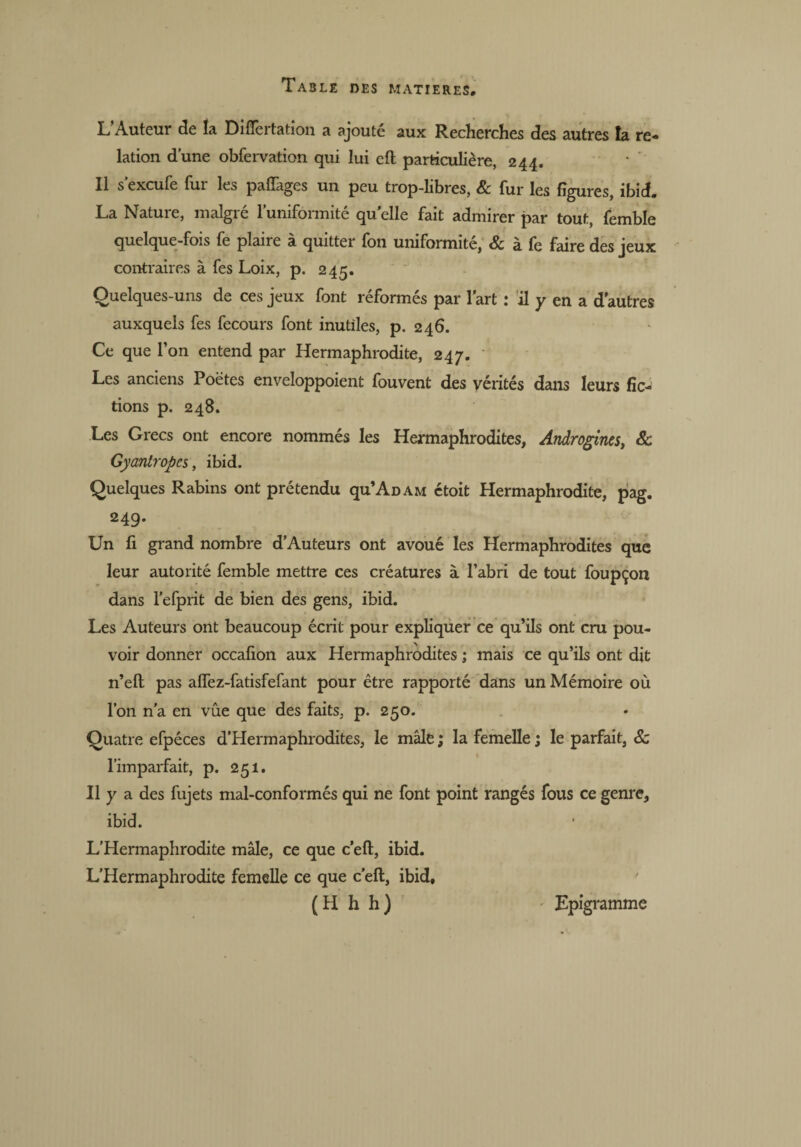 L’Auteur de la Differtation a ajouté aux Recherches des autres la re¬ lation d’une obfervation qui lui ctl particulière, 244. Il s’excufe fur les paffages un peu trop-libres, & fur les figures, ibid. La Nature, malgré l’uniformité quelle fait admirer par tout, femble quelque-fois fe plaire à quitter fon uniformité, & à fe faire des jeux contraires à fes Loix, p. 245. Quelques-uns de ces jeux font réformés par l'art : il y en a d’autres auxquels fes fecours font inutiles, p. 246. Ce que l’on entend par Hermaphrodite, 247. Les anciens Poètes enveloppoient fouvent des vérités dans leurs fic¬ tions p. 248. Les Grecs ont encore nommés les Hermaphrodites, Androgines, & Gyantropcs, ibid. Quelques Rabins ont prétendu qu’AüAM étoit Hermaphrodite, pag. 249. Un fi grand nombre d’Auteurs ont avoué les Hermaphrodites que leur autorité femble mettre ces créatures à l’abri de tout foupçon dans l’efprit de bien des gens, ibid. Les Auteurs ont beaucoup écrit pour expliquer ce qu’ils ont cru pou¬ voir donner occafion aux Hermaphrodites ; mais ce qu’ils ont dit n’eft pas affez-fatisfefant pour être rapporté dans un Mémoire où l’on n'a en vue que des faits, p. 250. Quatre efpéces d’Hermaphrodites, le mâle ; la femelle ; le parfait, 8c l’imparfait, p. 251. Il y a des fujets mal-conformés qui ne font point rangés fous ce genre, ibid. L’Hermaphrodite mâle, ce que c’eft, ibid. L’Hermaphrodite femelle ce que c’eft, ibid, (H h h) Lpigramme