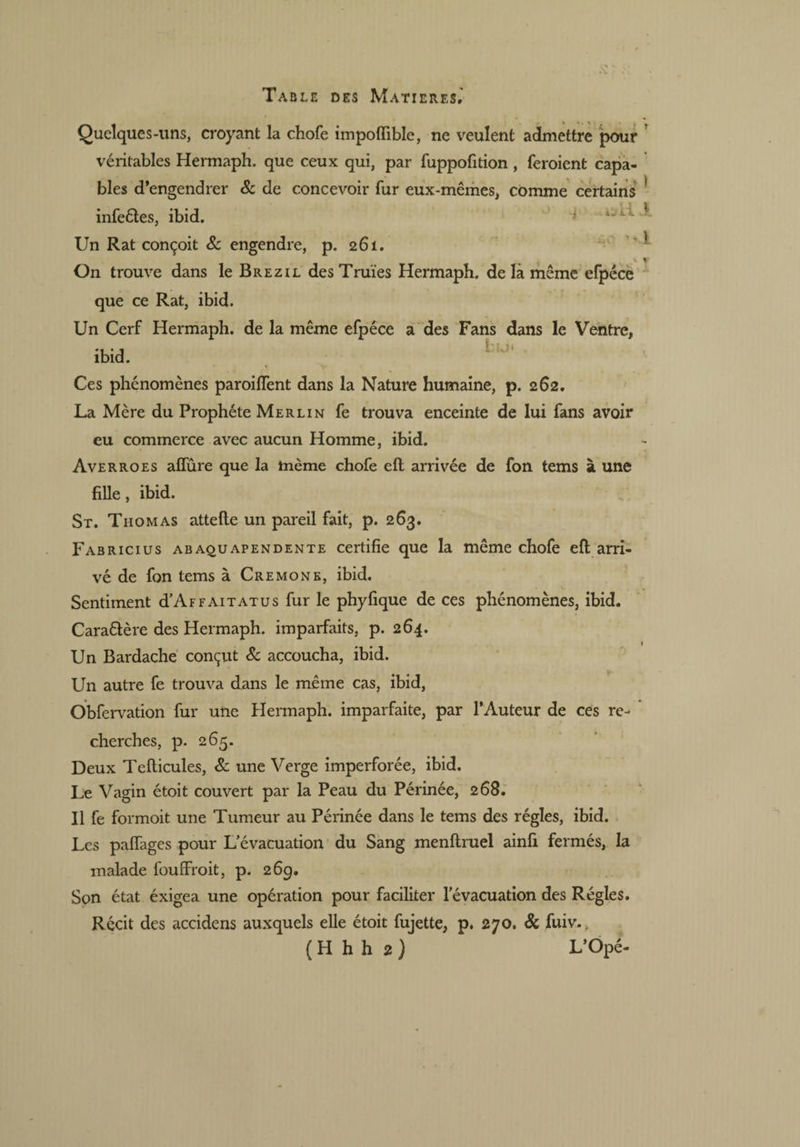Quelques-uns, croyant la chofe impolfible, ne veulent admettre pour véritables Hermaph. que ceux qui, par fuppofition , feraient capa¬ bles d’engendrer 8c de concevoir fur eux-mêmes, comme certains 1 infeétes, ibid. Un Rat conçoit 8c engendre, p. 261. On trouve dans le Brezil des Truies Hermaph. de là même efpéce que ce Rat, ibid. Un Cerf Hermaph. de la même efpéce a des Fans dans le Ventre, ibid. K Ces phénomènes paroilfent dans la Nature humaine, p. 262. La Mère du Prophète Merlin fe trouva enceinte de lui fans avoir eu commerce avec aucun Homme, ibid. Averroes affûre que la même chofe cft arrivée de fon tems à une fille, ibid. St. Thomas attelle un pareil fait, p. 263. Fabricius abaquapendente certifie que la même chofe ell arri¬ vé de fon tems à Cremone, ibid. Sentiment d’AFFAiTATus fur le phyfique de ces phénomènes, ibid. Caraêlère des Hermaph. imparfaits, p. 264. # 1 Un Bardache conçut 8c accoucha, ibid. Un autre fe trouva dans le même cas, ibid, Obfervation fur une Hermaph. imparfaite, par l’Auteur de ces re¬ cherches, p. 265. Deux Teliicules, 8c une Verge imperforée, ibid. Le Vagin étoit couvert par la Peau du Périnée, 268. Il fe formoit une Tumeur au Périnée dans le tems des régies, ibid. Les palfages pour L’évacuation du Sang menllruel ainfi fermés, la malade fouffroit, p. 269. Son état éxigea une operation pour faciliter l’évacuation des Régies. Récit des accidens auxquels elle étoit fujette, p. 270. 8c fuiv., ( H h h 2 ) L’Opé-