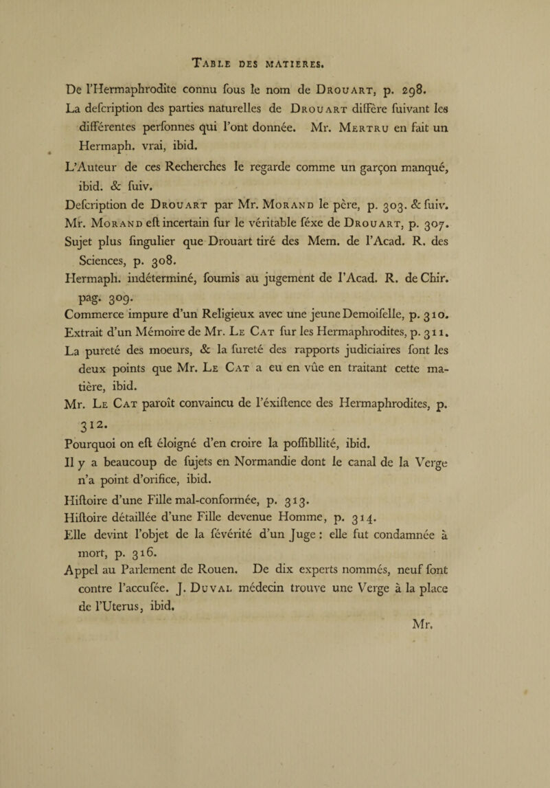 De l’Hermaphrodite connu fous le nom de Drouart, p. 298. La defcription des parties naturelles de Drouart diffère fuivant les différentes perfonnes qui l’ont donnée. Mr. Mertru en fait un Hermaph. vrai, ibid. L’Auteur de ces Recherches le regarde comme un garçon manqué, ibid. & fuiv. Defcription de Drouart par Mr. Morand le pcre, p. 303. & fuiv. Mr. Morand eft incertain fur le véritable féxe de Drouart, p. 307. Sujet plus fmgulier que Drouart tiré des Mem. de l’Acad. R. des Sciences, p. 308. Hermaph. indéterminé, fournis au jugement de l’Acad. R. de Chir. pag. 3°9* Commerce impure d’un Religieux avec une jeune Demoifelle, p. 310. Extrait d’un Mémoire de Mr. Le Cat fur les Hermaphrodites, p. 311. La pureté des moeurs, & la fureté des rapports judiciaires font les deux points que Mr. Le Cat a eu en vûe en traitant cette ma¬ tière, ibid. Mr. Le Cat paroît convaincu de l’éxiftence des Hermaphrodites, p. 312* Pourquoi on eft éloigné d’en croire la pofîibllité, ibid. Il y a beaucoup de fujets en Normandie dont le canal de la Verge n’a point d’orifice, ibid. Hiftoire d’une Fille mal-conformée, p. 313. Hiftoire détaillée d’une Fille devenue Homme, p. 314. Elle devint l’objet de la févérité d’un Juge : elle fut condamnée à mort, p. 316. Appel au Parlement de Rouen. De dix experts nommés, neuf font contre l’accufée. J. Du val médecin trouve une Verge à la place de l’Uterus, ibid. Mr.