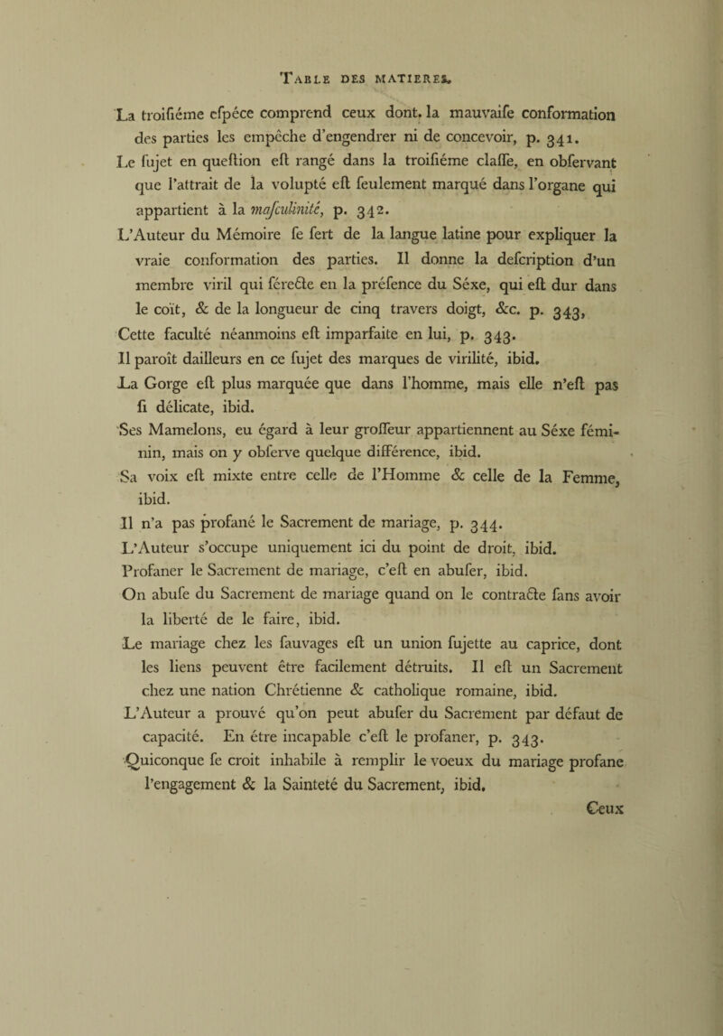 La troifiéine cfpéce comprend ceux dont, la mauvaife conformation des parties les empêche d’engendrer ni de concevoir, p. 341. Le fujet en queflion eft rangé dans la troifiéme claffe, en obfervant que l’attrait de la volupté eft feulement marqué dans l’organe qui appartient à la mafcuUmté, p. 342. L’Auteur du Mémoire fe fert de la langue latine pour expliquer la vraie conformation des parties. Il donne la defcription d’un membre viril qui féreéle en la préfence du Séxe, qui eft dur dans le coït, 8c de la longueur de cinq travers doigt, 8cc. p. 343, Cette faculté néanmoins eft imparfaite en lui, p. 343. Il paroît dailleurs en ce fujet des marques de virilité, ibid. La Gorge eft plus marquée que dans l’homme, mais elle n’eft pas fi délicate, ibid. Ses Mamelons, eu égard à leur groffeur appartiennent au Séxe fémi¬ nin, mais on y obferve quelque différence, ibid. Sa voix eft mixte entre celle de l’Homme 8c celle de la Femme, ibid. Il n’a pas profané le Sacrement de mariage, p. 344. L’Auteur s’occupe uniquement ici du point de droit, ibid. Profaner le Sacrement de mariage, c’eft en abufer, ibid. On abufe du Sacrement de mariage quand on le contraéle fans avoir la liberté de le faire, ibid. Le mariage chez les fauvages eft un union fujette au caprice, dont les liens peuvent être facilement détruits. Il eft un Sacrement chez une nation Chrétienne & catholique romaine, ibid. L’Auteur a prouvé qu’on peut abufer du Sacrement par défaut de capacité. En être incapable c’eft le profaner, p. 343. •Quiconque fe croit inhabile à remplir le voeux du mariage profane l’engagement & la Sainteté du Sacrement, ibid. Ceux