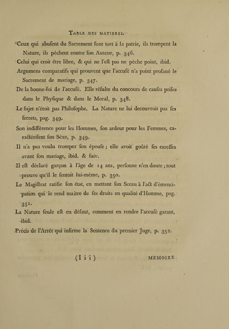 ^Ceux qui abufent du Sacrement font tort à la patrie, ils trompent la Nature, ils pèchent contre fon Auteur, p. 346. Celui qui croit être libre, 8c qui ne l’ell pas ne pèche point, ibid. Argumens comparatifs qui prouvent que laccufé n’a point profané le Sacrement de mariage, p. 347. De la bonne-foi de laccufé. Elle réfulte du concours de caufes prifes dans le Phylique 8c dans le Moral, p. 348. Le fujet n’étoit pas Philofophe. La Nature ne lui decouvroit pas fes fecrets, pag. 349. Son indifférence pour les Hommes, fon ardeur pour les Femmes, ca- raêtérifent fon Séxe, p. 349. Il n’a pas voulu tromper Ton époufe ; elle avoit goûté fes careffes avant fon mariage, ibid. 8c fuiv. Il eft déclaré garçon à lage de 14 ans, perfonne rien doute j tout prouve qu’il le fentoit lui-méme, p. 350. Le Magiftrat ratifie fon état, en mettant fon Sceau à l’aét d’émenci- pation qui Te rend maître de fes droits en qualité d’Homme, pag. 351* La Nature feule eft en défaut, comment en rendre l’accufé garant, ibid. Précis de TArrêt qui infirme la Sentence du premier Juge, p. 352. ( 1 i i ) MEMOIRE