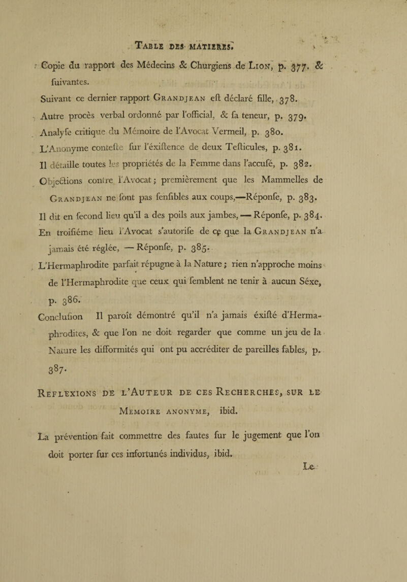 r Copie du rapport des Médecins 8c Churgiens de Lion, p. 377. 8c fuivantes. Suivant ce dernier rapport Grandjean eft déclaré fille, 378. Autre procès verbal ordonné par l’official, & fa teneur, p. 379. Analyfe critique du Mémoire de l’Avocat Vermeil, p. 380. L’Anonyme contelle fur l’éxifcence de deux Tellicules, p. 381. Il détaille toutes les propriétés de la Femme dans l’accufé, p. 382. Objections contre l’Avocat; premièrement que les Mammelles de Grandjean ne font pas fenfibles aux coups,—Réponfe, p. 383. Il dit en fécond lieu qu’il a des poils aux jambes, — Réponfe, p. 384. En troifiéme lieu l’Avocat s’autorife de cp que la Grandjean n’a jamais été réglée, — Réponfe, p. 385. L’Hermaphrodite parfait répugne à la Nature ; rien n’approche moins de l’Hermaphrodite que ceux qui femblent ne tenir à aucun Séxe, p. 386. Gonclufion II paroît démontré qu’il n’a jamais éxifté d’Herma- phrodites, 8c que l’on ne doit regarder que comme un jeu de la Nature les difformités qui ont pu accréditer de pareilles fables, p» 3 87- Réflexions de l’Auteur de ces Recherches, sur le Mémoire anonyme, ibid. La prévention fait commettre des fautes fur le jugement que l’on doit porter fur ces infortunés individus, ibid. Le-