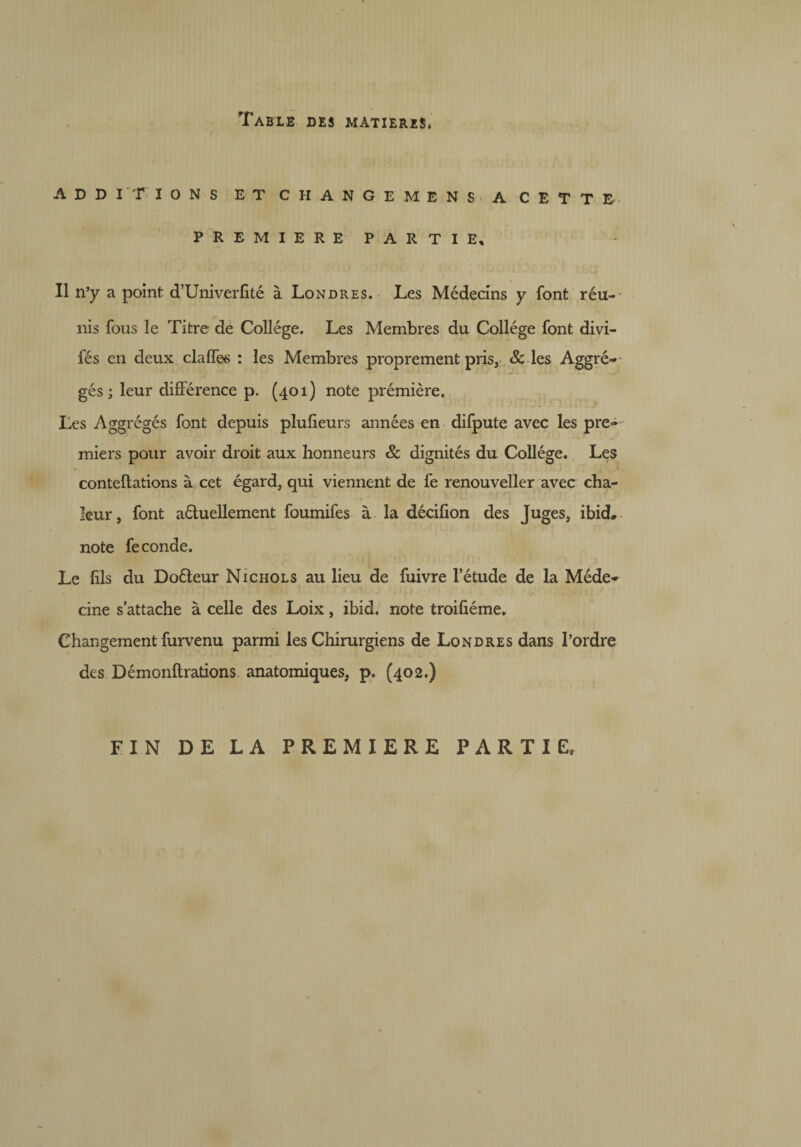 ADDITIONS ET CHANGE MENS A CETTE PREMIERE PARTIE, Il n’y a point d’Univerfité à Londres. Les Médecins y font réu¬ nis fous le Titre de Collège. Les Membres du Collège font divi- fés en deux clalTes : les Membres proprement pris, & les Aggré- gés ; leur différence p. (401) note prémière. Les Aggrégés font depuis plufieurs années en difpute avec les pre¬ miers pour avoir droit aux honneurs & dignités du Collège. Les conteflations à cet égard, qui viennent de fe renouveller avec cha¬ leur, font aéluellement foumifes à la décifion des Juges, ibid, note fe conde. Le fils du Doéleur Nichols au lieu de fuivre l’étude de la Méde¬ cine s’attache à celle des Loix, ibid, note troifiéme. Changement furvenu parmi les Chirurgiens de Londres dans l’ordre des Démonftrations anatomiques, p. (402.) FIN DE LA PREMIERE PARTIE,