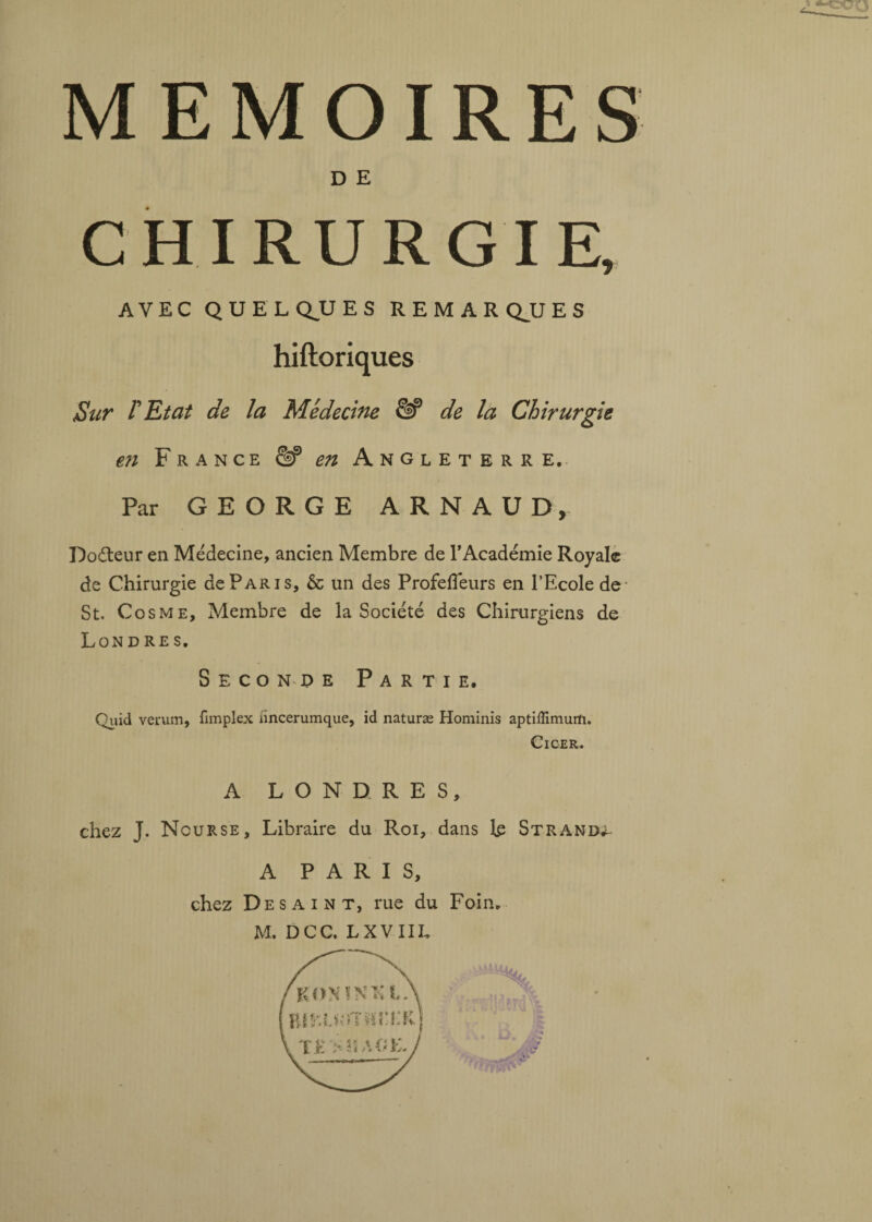 D E CHIRURGIE, AVEC QUELQUES REMARQUES Sur r Etat de la Médecine & de la Chirurgie €7i France £1? en A ngleterre. Par GEORGE ARNAUD, Doéteur en Médecine, ancien Membre de l’Académie Royale de Chirurgie de Pari s, & un des Profefleurs en l’Ecole de St. Cosme, Membre de la Société des Chirurgiens de Londres. Seconde Partie. Quid veruin, fimplex iïncerumque, id naturæ Hominis aptiflimurti. Ci ce R. A LONDRES, chez J. Nourse, Libraire du Roi, dans te Strand^ A PARIS, chez De s a i N T, rue du Foin. M. DCC. LXVIIL