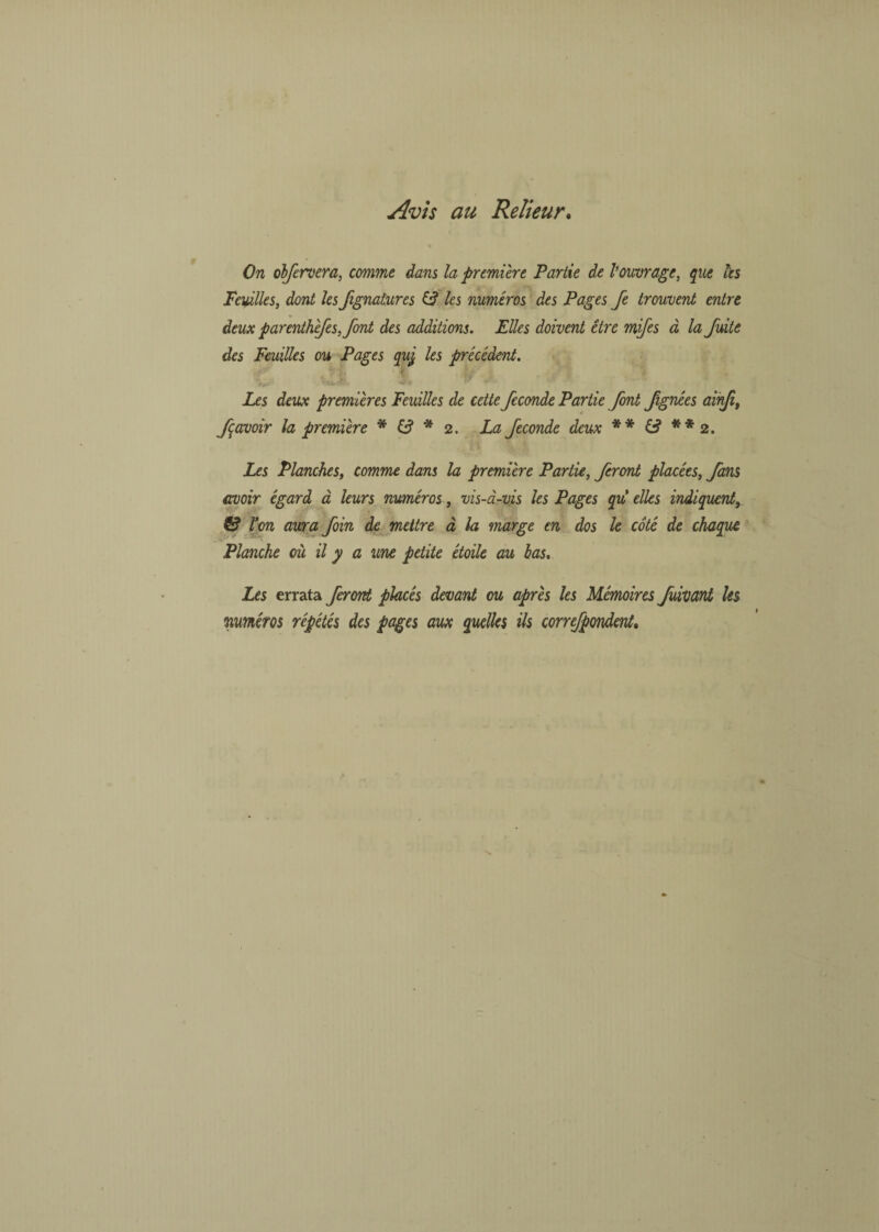 Avis au Relieur. On obfervera, comme dans la première Partie de Vouvrage, que les Feuilles, dont les Jignatures & les numéros des Pages Je trouvent entre deux parenthèfes, font des additions. Elles doivent être mifes à la fuite des Feuilles ou Pages quj les précédent. Les deux premières Feuilles de cette fécondé Partie font fignées ainfi, f avoir la première * & * 2. La fécondé deux ** £? **2. Les Planches, comme dans la première Partie, feront placées, fans avoir égard à leurs numéros, vis-à-vis les Pages quelles indiquent, & l'on aura foin de mettre à la marge en dos le côté de chaque Planche où il y a une petite étoile au bas. Les errata feront placés devant ou après les Mémoires Jùivant les numéros répétés des pages aux quelles ils correfpondent.