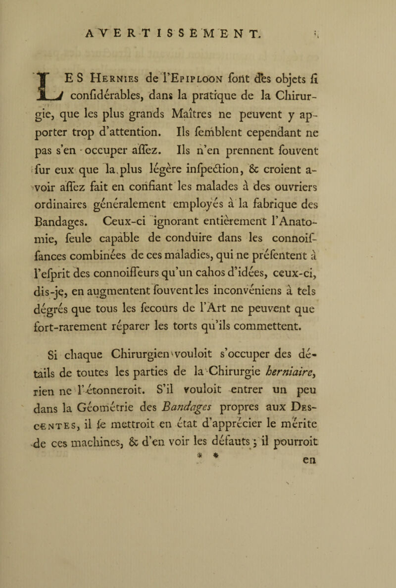 LE S Hernies deTEpiploon font des objets fi confidérables, dans la pratique de la Cliirur- • ‘ ' * gie, que les plus grands Maîtres ne peuvent y ap¬ porter trop d’attention. Ils femblent cependant ne pas s’en occuper affez. Ils n’en prennent fouvent fur eux que la .plus légère infpeétion, 6c croient a- voir affez fait en confiant les malades à des ouvriers ordinaires généralement employés à la fabrique des Bandages. Ceux-ci ignorant entièrement l’Anato¬ mie, feule capable de conduire dans les connoif- fances combinées de ces maladies, qui ne préfentent à l’efprit des connoiffeurs qu’un cahos d’idées, ceux-ci, dis-jç, en augmentent fouvent les inconvéniens à tels dégrés que tous les fecours de l’Art ne peuvent que fort-rarement réparer les torts qu’ils commettent. Si chaque Chirurgien ^vouloit s’occuper des dé¬ tails de toutes les parties de la Chirurgie herniaire, rien ne l’-étonneroit. S’il vouloit entrer un peu dans la Géométrie des BaJîdages propres aux Des¬ centes, il fe mettroit en état d’apprécier le mérite de ces machines, 6c d’en voir les défauts s il pourroit * * en