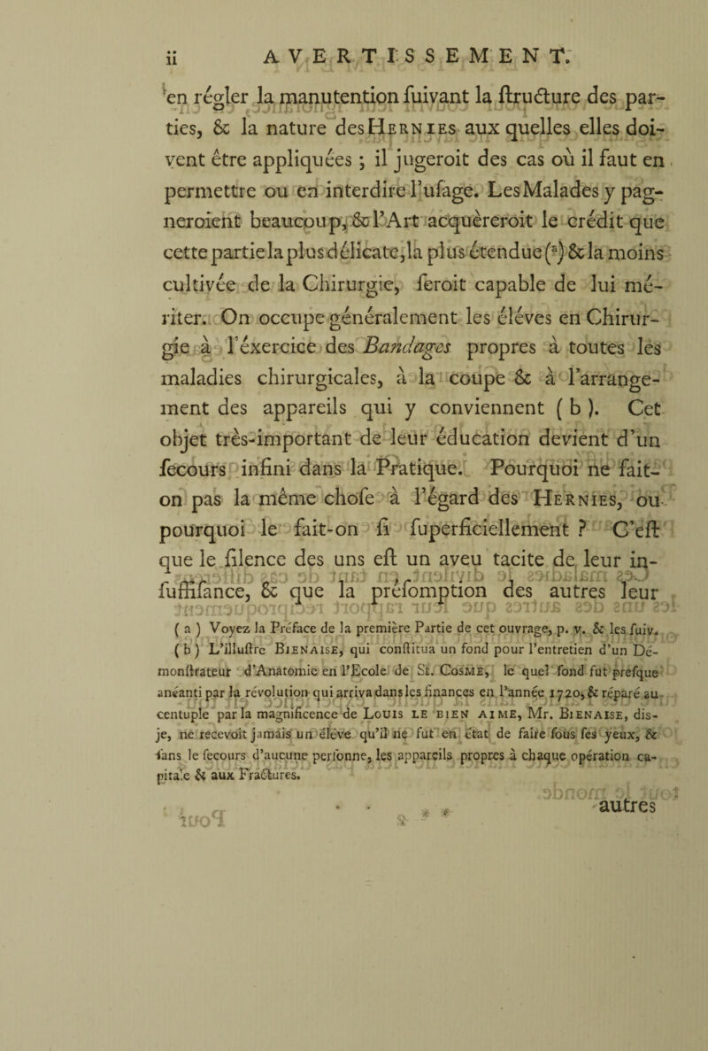 'en régler la manutention fuivant la ftru&ure des par- ■'ilj fjJXlplUilMl IJÜw/i mVLMJJ lUutj ties, 6c la nature des Hernies aux quelles elles doi¬ vent être appliquées ; il jugeroit des cas où il faut en permettre ou en interdire l’ufage. Les Malades y pag- neroient beaucoup, 6c l’Art acquèreroit le crédit que cette partie la plus délicate,la plus étendue (s) 6c la moins cultivée de la Chirurgie, feroit capable de lui mé¬ riter. On occupe généralement les éléves en Chirur¬ gie à fexercice des Bandages propres à toutes les maladies chirurgicales, à la coupe Sc à l’arrange¬ ment des appareils qui y conviennent ( b ). Cet objet très-important de leur éducation devient d’un fecours infini dans la Pratique. Pourquoi ne fait- on pas la même chofe à l’égard des Hernies, ou pourquoi le fait-on fi fuperficiellement ? C’eft que le filence des uns eft un aveu tacite de leur in- _ - ^lon ^es autres ]eur fuffiiance, 6c que la prelompt jnamoupoiqmr lioqqm lus! OU P 23*l1U£ 8 ( a ) Voyez la Préface de la première Partie de cet ouvrage, p. v. & lesfuiv. (b) L’illuftre Bjenaise, qui conftitua un fond pour l’entretien d’un Dé- monffrateur d’Anatomie en l’Ecole de St. Cosme, le quel fond fut prefque anéanti par la révolution qui arriva dans les finances en l’année iy2o,&réparé au centuple par la magnificence de Louis le bien aime, Mr. Bienaise, dis- je, ne recevoit jamais un élève qu’il ne fut en état de faire fous fes yeux, & -fans le fecours d’aucune perlonne, les appareils propres à chaque opération ca¬ pitale & aux FraCtures. UfO^ &• obnom oj lu autres xi