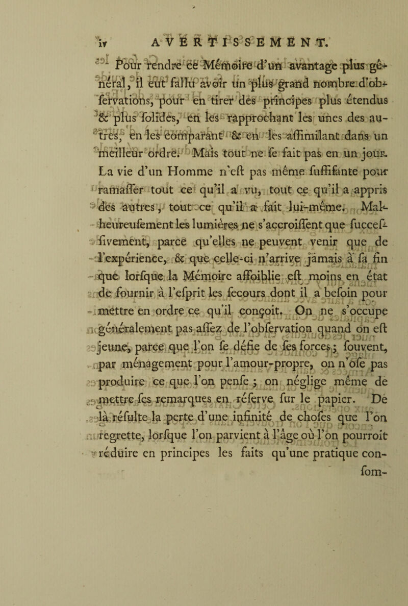 w i r A V É R T I S S E M E N T. â ne Pour rendre cé Mémoire d’ufc avantage plus gê-^ a, il eut fallu avoir un 'plus grand nombre: d’ob* fer varions, pour en tirer des principes plus étendus fA \ * / • o r ik, ’& plus folides, en les rapprochant les unes des au¬ tres. en les comparant & en les affimilant dans un meilleur ordre. Mais tout ne fe fait pas en un jour. La vie d’un Homme n’eft pas même fuffifante pour 1 ramafîer tout cei qu’il a vu, tout ce qu’il a appris des autres, tout ce qu’il a> fait lui-même. Mak heureufement les lumières ne s’accroiffent que fùccek fivement, parce qu’elles ne peuvent venir que de l’expérience, & que celle-ci n’arrive jamais a fa fin que lorfque la Mémoire affoiblie eft moins en état de fournir à l’efprit les fecours dont il a befoin pour r . \ - . mettre en ordre ce qu’il conçoit. On ne s’occupe , 1 , . 1 n généralement pas allez de l’obfervation quand on eft jeune, parce que l’on Ce d éfie de les forces y fou vent, par ménagement pour l’amour-propre, on n’ôfe pas produire ce que Ton penfe ; on néglige même de mettre fes remarques en. réfçrve fur le papier. De <■ •2nCljr;‘Î30O xr . là réfui te la perte d’une infinité de chofes que Ton :u regrette, lorfque l’on parvient à l’âge où l’on pourroit ' réduire en principes les faits qu’une pratique con- fom-