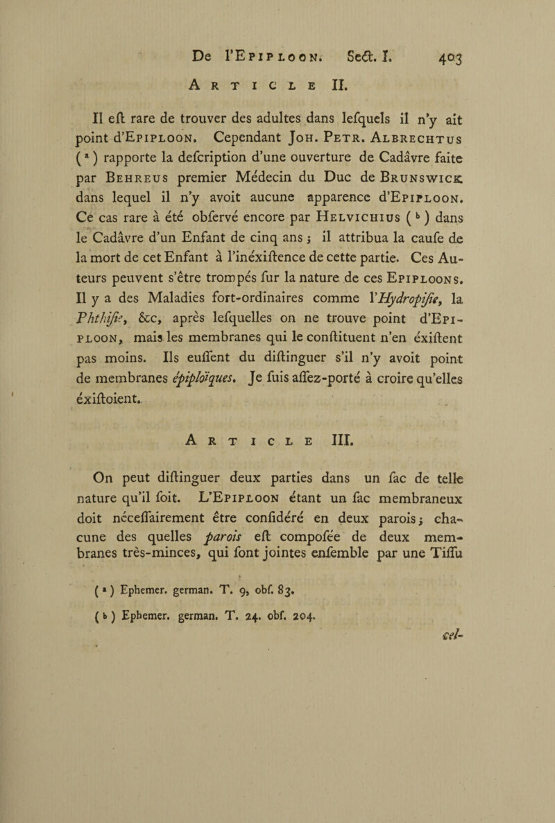 Article II. Il efl rare de trouver des adultes dans lefquels il n y ait point d’EpiPLOON. Cependant Joh. Petr. Albrechtus (a ) rapporte la defcription d’une ouverture de Cadavre faite par Behreus premier Médecin du Duc de Brunswick dans lequel il n’y avoit aucune apparence d’EpiPLOON. Ce cas rare à été obfervé encore par Helvichius (b ) dans le Cadavre d’un Enfant de cinq ans ; il attribua la caufe de la mort de cet Enfant à l’inéxiflence de cette partie. Ces Au¬ teurs peuvent s’être trompés fur la nature de ces Epiploons. Il y a des Maladies fort-ordinaires comme YHydropiJîe, la Phthijte, &c, après lefquelles on ne trouve point d’Epi- ploon, mais les membranes qui le conftituent n’en éxiftent pas moins. Ils euffent du diftinguer s’il n’y avoit point de membranes épiplo'iques. Je fuis allez-porté à croire qu’elles éxifloient.. Art i c l e III. On peut diflinguer deux parties dans un fac de telle nature qu’il foit. L’Epiploon étant un fac membraneux doit néceffairement être conlidéré en deux parois ; cha¬ cune des quelles parois efl compofée de deux mem¬ branes très-minces, qui font jointes enfemble par une Tifîu ( » ) Ephemer. german. T. 9, obf. 83. ( b ) Ephemer. german. T. 24. obf. 204. £V/«