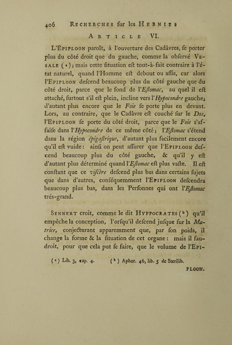 Article VI. L’Êpiploon paroît, à l’ouverture des Cadavres, fe porter plus du côté droit que du gauche, comme la obfervé Ve- sale ( > ) ; mais cette fituation eft tout-à-fait contraire à l’é¬ tat naturel, quand l’Homme eft debout ou aflis, car alors I’Epiploon defcend beaucoup plus du côté gauche que du côté droit, parce que le fond de 1 'Ejiomac, au quel il eft attaché, furtout s’il eft plein, incline vers YHypocondre gauche; d’autant plus encore que le Foie fe porte plus en devant. Lors, au contraire, que le Cadavre eft couché fur le Dos, I’Epiploon fe porte du côté droit, parce que le Foie s’af- faife dans Y Hypocondre de ce même côté ; YEJiomac s’étend dans la région épigajirique, d’autant plus facilement encore qu’il eft vuide : ainfi on peut affurer que I’Epiploon def¬ cend beaucoup plus du côté gauche, & qu’il y eft d’autant plus déterminé quand YEJiomac eft plus vafte. Il eft confiant que ce vifcere defcend plus bas dans certains fujets que dans d’autres, conféquemment I’Epiploon defcendra beaucoup plus bas, dans les Perfonnes qui ont YEJiomac très-grand. Sennert croit, comme le dit Hyppocrates (b ) qu’il empêche la conception, l’orfqu’il defcend jufque fur la Ma¬ trice, conjecturant apparemment que, par fon poids, il change la forme & la fituation de cet organe : mais il fau¬ drait, pour que cela put fe faire, que le volume de I’Epi- ( a ) Lib. 3, «ap, 4. ( b ) Aphor. 46, lib. 5 de Sterilib. PLOO’N.