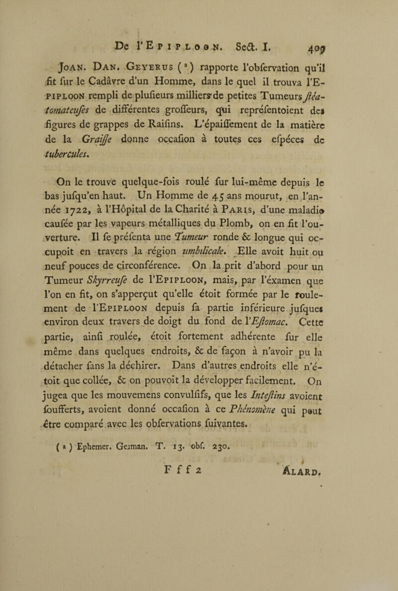 Joan. Dan. Geyerus (3) rapporte l’obfervation qu’il fit fur le Cadavre d’un Homme, dans le quel il trouva l’E- piploon rempli de plufieurs milliers de petites Tumeurs Jiéa- tomateufes de différentes groffeurs, qxii repréfentoient des figures de grappes de Raifins. L’épaiffement de la matière de la Graijje donne occafion à toutes ces efpéces de tubercules. On le trouve quelque-fois roulé fur lui-même depuis le bas jufqu’en haut. Un Homme de 45 ans mourut, en l'an¬ née 1722, à l’Hôpital de la Charité à Paris, d’une maladi» caufée par les vapeurs métalliques du Plomb, on en fit l’ou¬ verture. Il fe préfenta une Humeur ronde & longue qui oc- cupoit en travers la région umbtlicak. Elle avoit huit ou neuf pouces de circonférence. On la prit d’abord pour un Tumeur Skyrreufe de I’Epiploon, mais, par l’éxamen que l’on en fit, on s’apperçut quelle étoit formée par le roule¬ ment de I’Epiploon depuis fa partie inférieure jufques environ deux travers de doigt du fond de VEJîomac. Cette partie, ainfi roulée, étoit fortement adhérente fur elle même dans quelques endroits, & de façon à n’avoir pu la détacher fans la déchirer. Dans d’autres endroits elle n’é- toit que collée, & on pouvoit la développer facilement. On jugea que les mouvemens convulfifs, que les Intejlins avoient foufferts, avoient donné occafion à ce Phénomène qui paut être comparé avec les obfervations fuivantes. (a) Ephemer. German. T. 13. obf. 230.