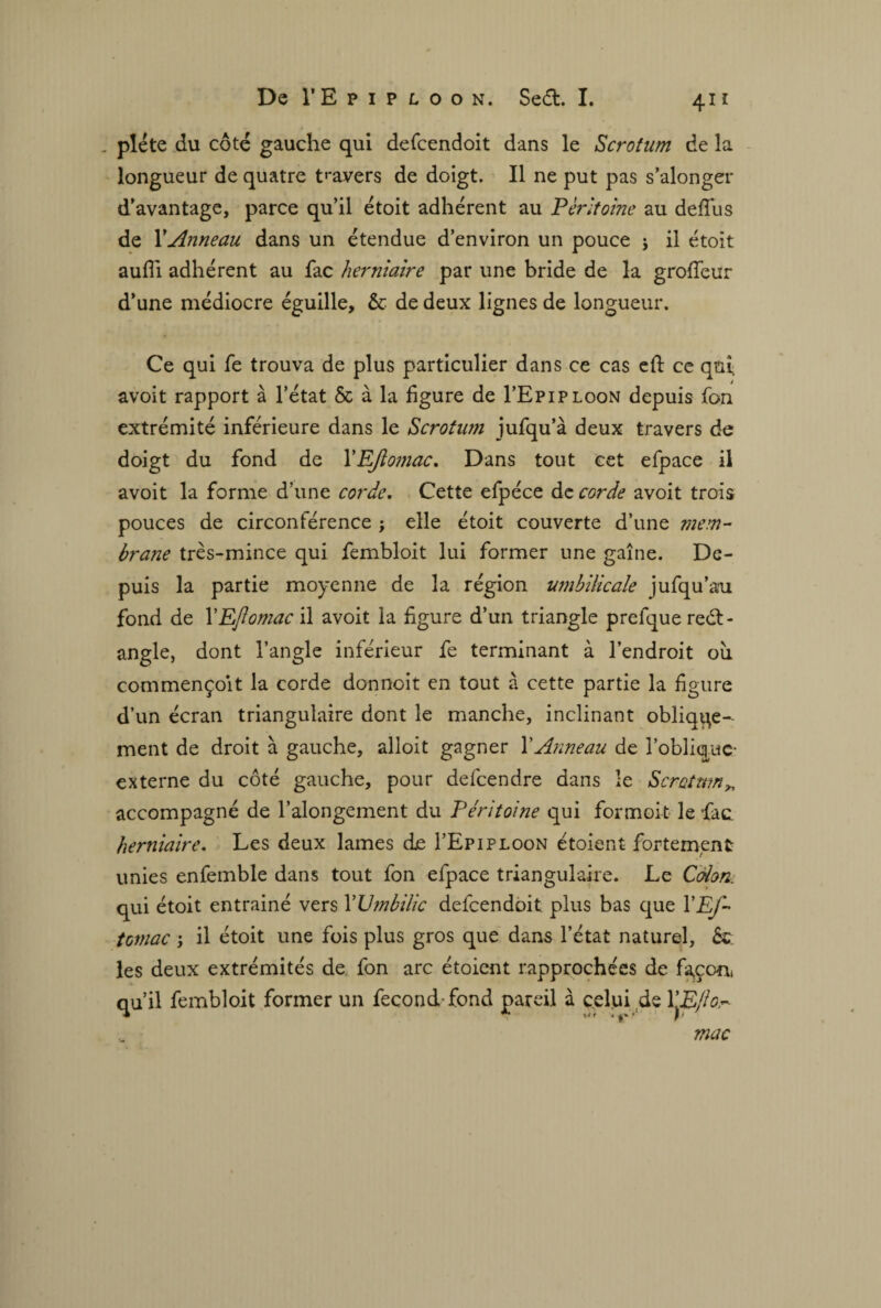 . piété du côté gauche qui defcendoit dans le Scrotum de la longueur de quatre travers de doigt. Il ne put pas s’alonger d'avantage, parce qu’il étoit adhérent au Péritoine au defîus de XAnneau dans un étendue d’environ un pouce \ il étoit aufli adhérent au fac herniaire par une bride de la grofieur d’une médiocre éguille, & de deux lignes de longueur. Ce qui fe trouva de plus particulier dans ce cas cft ce qui. avoit rapport à l’état & à la figure de I’Epiploon depuis Ton extrémité inférieure dans le Scrotum jufqu’à deux travers de doigt du fond de XEJiomac. Dans tout cet efpace il avoit la forme d’une corde. Cette efpéce de corde avoit trois pouces de circonférence ; elle étoit couverte d’une mem¬ brane très-mince qui fembloit lui former une gaîne. De¬ puis la partie moyenne de la région umbilicale jufqu’au fond de XEJiomac il avoit la figure d’un triangle prefque rect¬ angle, dont l’angle inférieur fe terminant à l’endroit ou commençoit la corde donnoit en tout à cette partie la figure d’un écran triangulaire dont le manche, inclinant oblique¬ ment de droit à gauche, alloit gagner XAnneau de l’oblique- externe du côté gauche, pour defeendre dans le Scrotum„ accompagné de l’alongement du Péritoine qui formoit le fac. herniaire. Les deux lames de I’Epiploon étoient fortement unies enfemble dans tout fon efpace triangulaire. Le Coion, qui étoit entrainé vers XUmbilic defcendoit plus bas que XEf- tcmac ; il étoit une fois plus gros que dans l’état naturel, 6c les deux extrémités de fon arc étoient rapprochées de favori qu’il fembloit former un fécond-fond pareil à celui de XEjlo.~ mac