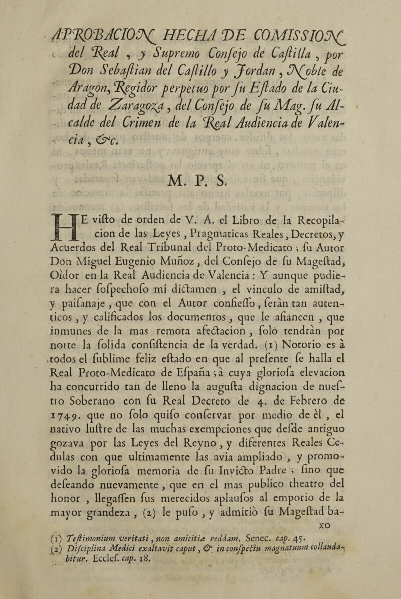 ATEOBACIOSf HECHA T>E COMISSIOSff c del Xeal , y Supremo Confe jo de Caftilla , por Don S ebajlian del Cadillo y Jordán , Ufo ble de Aragon^Bpgidor perpetuo por fu Efado de la Ciu¬ dad de Zaragoza, del Confejo de fu AAag. fu Al¬ calde del Crimen de la Xeal Audiencia de Ealen- - da, &c. ¿ «. » i t. * ■' t * M. P. S. ITE vifto de orden de V. A. el Libro de la Recopila¬ ción de las Leyes y Pragmáticas RealesDecretos, y Acuerdos del Real Tribunal del Proto-Medicato •, fu Autor Don Miguel Eugenio Muñoz, del Confejo de fu Mageftad, Oidor en la Real Audiencia de Valencia : Y aunque pudie¬ ra hacer fofpechofo mi dictamen , el vinculo de amiftad, y paifmaje , que con el Autor confieífo , feran tan autén¬ ticos , y calificados los documentos , que le afiancen , que inmunes de la mas remota afedtacion , folo tendrán por norte la folida confidencia de la verdad, (i) Notorio es á vtodos el fublime feliz eftado en que al prefente fe halla el Real Proto-Medicato deEfpana;á cuya gloriofa elevación ha concurrido tan de lleno la augufta dignación de nuef- tro Soberano con fu Real Decreto de 4. de Febrero de 1745?. (lue no f°l0 confervar por medio de el , el nativo luftre de las muchas exempcíones que defde antiguo gozava por las Leyes del Reyno , y diferentes Reales Ce- dulas con que últimamente las avia ampliado , y promo¬ vido la gloriofa memoria de fu Invicto Padre ; fino que defeando nuevamente , que en el mas publico theatro del honor , llegaífen fus merecidos aplaufos al emporio de la mayor grandeza , (2) le pufo , y admitid fu Mageftad ba- xo (1) Teftimonium veritati, non amicitia reddam. Senec. cap. 45. (2) Difciplina Medid exaltavit caput, ^ in confpeffu magnatuurn collauda bitur. Ecclef. cap. 18.