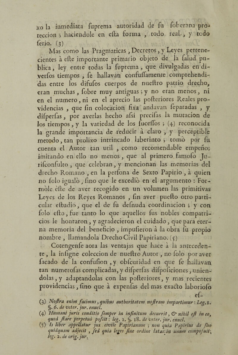 xo la inmediata fuprema autoridad de fu fot era na pro teccion ; haciéndole en efla forma , todo real, y todo ferio. (3) Mas como las Pragmáticas, Decretos , y Leyes pertene¬ cientes a elle importante primario objeto de la faluct pu¬ blica , ley entie todas la fuprema , que divulgadas en di- verfos tiempos , fe hallavan confuíTamente comprehendi- das entre los difufos cuerpos de nueítro patrio drecho, eran muchas, fobre muy antiguas *, y no eran menos, ni en el numero, ni en el aprecio las pofteriores Reales pro¬ videncias , que fin colocación fixa andavan feparadas , y difperfas , por averias hecho afsi precifas la mutación de los tiempos, y la variedad de los fucefíos ; (4) reconocida la gtande importancia de reducir a claro , y perceptible método, tan prolixo intrincado laberinto; tomo por fu cuenta el Autor tan útil , como recomendable empeño; imitando en ello no menos, que al primero famofo Ju~ rifconfulto , que celebran, y mencionan las memorias del drecho Romano , en la perfona de Sexto Papirio , a quien no folo igualo, fino que le excedió en el argumento : For¬ móle elle de aver recogido en un volumen las primitivas Leyes de los Reyes Romanos , fin aver puefto otro parti¬ cular eftudio, que el de fu defnuda coordinación ; y con folo ello, fue tanto lo que aquellos fus nobles compatri¬ cios le honraron , y agradecieron el cuidado, que para eter¬ na memoria del beneficio , impufieron a la obra fu propio nombre , llamándola Drecho Civil Papiriano. ($) Cotengenfe aora las ventajas que hace a la anteceden¬ te, la infigne colección de nueftro Autor, no folo por aver facado de la confufion,y obfeuridad en que fe hallavan tan numerofas complicadas, y difperfas difpoficiones, unién¬ dolas, y adaptándolas con las pofteriores, y mas recientes providencias, fino que a expenfas del mas exafto laboriofo % > , ef- (3) Noftra enim facimus, quíbus authoritatem nofiram impartimur: Leg.i. §. 6. de veter. jur. enuel. (4) Humani juris conditio femper in infinitum decurrit, & nihil eft in eo? quod fiare perpetuó pofsit: leg. 2. §. 18. de veter. jur. enucl. (5) bs líber appellatur jus civile Papirianum 5 non quia Papirius de fuo quidquam adjecit , J'ed quia leges fine ordine latan in unum campofuit\ leg. 2. de orig.jur.u