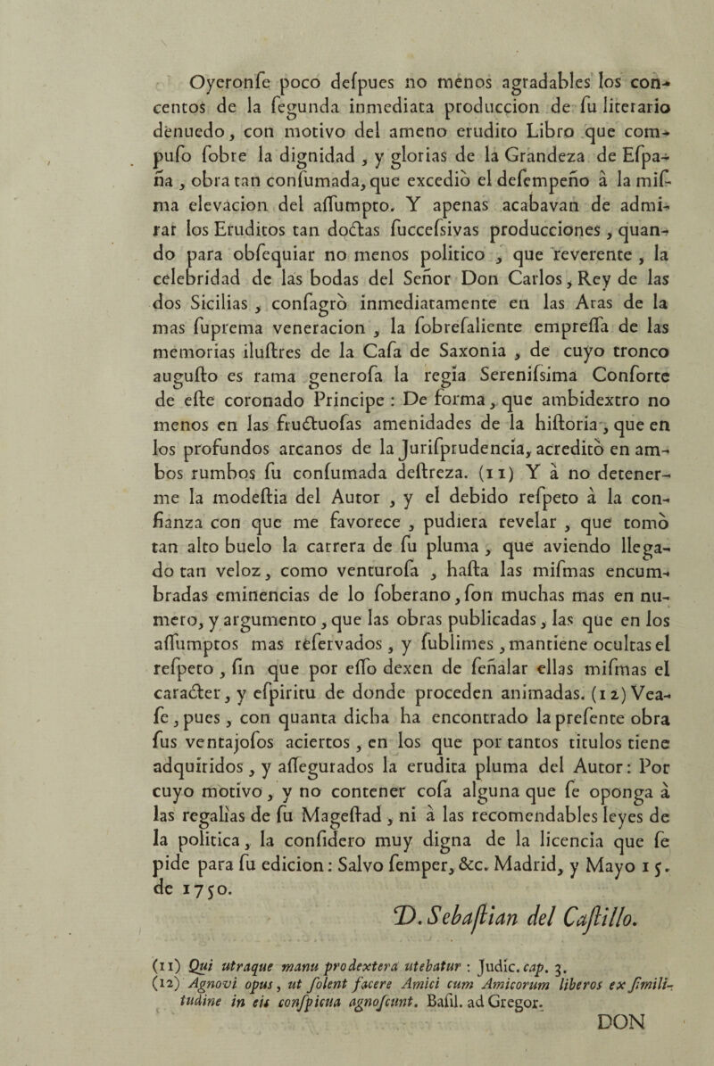 Oyeronfe poco defpues no menos agradables los con¬ centos de la fegunda inmediata producción de fu literario denuedo, con motivo del ameno erudito Libro que com¬ pufo fobre la dignidad , y glorias de la Grandeza de Efpa- ña , obra tan confumada, que excedió el defempeño á la mif ma elevación del aífumpto, Y apenas acabavan de admi¬ rar ios Eruditos tan doctas fuccefsivas producciones , quan- do para obfequiar no menos politico > que reverente , la celebridad de las bodas del Señor Don Carlos > Rey de las ~ m dos Sicilias , confagro inmediatamente en las Aras de la mas fuprema veneración , la fobrefaliente emprefla de las memorias iluftres de la Cafa de Saxonia , de cuyo tronco augufto es rama generofa la regía Serenifsima Conforte de efte coronado Principe : De forma, que ambidextro no menos en las frudfuofas amenidades de la hiftoria-, que en los profundos arcanos de la Jurifprudencia, acredito en am¬ bos rumbos fu confumada deftreza. (n) Y á no detener¬ me la modeftia del Autor , y el debido refpeto á la con¬ fianza con que me favorece , pudiera revelar y que tomo tan alto buelo la carrera de fu pluma , que aviendo llega¬ do tan veloz, como venturofa , hafta las mifmas encum¬ bradas eminencias de lo foberano, fon muchas mas en nu¬ mero, y argumento , que las obras publicadas, las que en los aífumptos mas réfervados, y fublimes, mantiene ocultas el refpeto , fin que por eífo dexen de feñalar ellas mifmas el carácter, y efpiritu de donde proceden animadas, (iz) Vea- fe , pues, con quanta dicha ha encontrado la prefente obra fus ventajofos aciertos, en los que por tantos títulos tiene adquiridos, y asegurados la erudita pluma del Autor: Por cuyo motivo, y no contener cofa alguna que fe oponga a las regalías de fu Mageftad , ni á las recomendables leyes de la política, la confidero muy digna de la licencia que fe pide para fu edición: Salvo femper, &c, Madrid, y Mayo i de 1750. 'D.Sebaflian del Capillo. (n) Qui utraque mam prodextera utebatur : Judie, cap. 3. (12) Agnovi opus, ut folent facer e Amici cum Amicorum liberos ex J¡mili~ indine in cu confpicua agnojeunt. Bafil. ad Gregor. DON