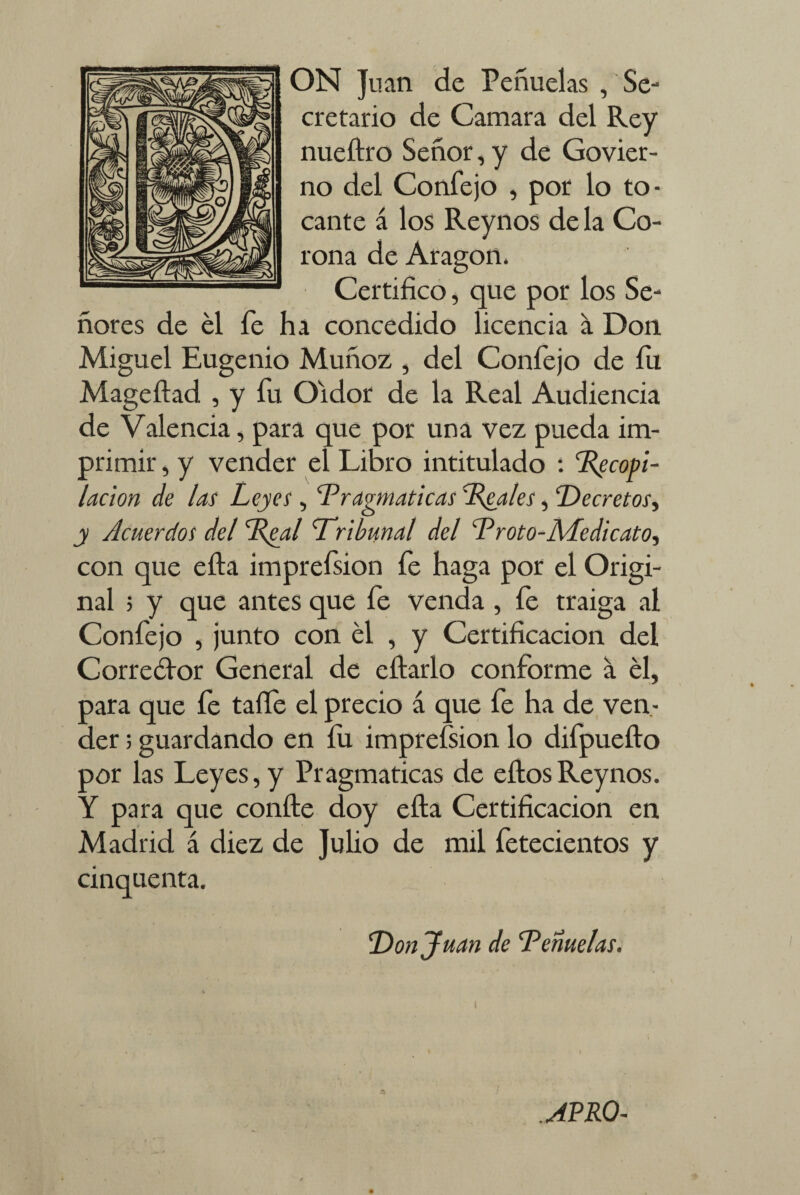 ON Juan de Peñuelas , Se¬ cretario de nueftro Ser no del Confejo , por lo to¬ cante á los Reynos de la Co¬ rona de Aragón, Certifico, que por los Se¬ ñores de él fe ha concedido licencia a Don Miguel Eugenio Muñoz , del Confejo de íu Mageftad , y fu Oidor de la Real Audiencia de Valencia, para que por una vez pueda im¬ primir , y vender el Libro intitulado : Tecop't- lacion de las Leyes , Tragmaticas Tóales, Decretos, y Acuerdos del Teal Tribunal del T r oto-ALedi cato, con que ella imprefsion fe haga por el Origi¬ nal 5 y que antes que fe venda , íe traiga al Confejo , junto con él , y Certificación del Correétor General de citarlo conforme a él, para que fe talle el precio á que fe ha de ven¬ der ; guardando en íu imprefsion lo difpueíto por las Leyes, y Pragmáticas de eítosReynos. Y para que confie doy efta Certificación en Madrid á diez de Julio de mil fetecientos y cinquenta. Donjuán de Tenuelas. Camara del Rey ior, y de Govier- APRO-