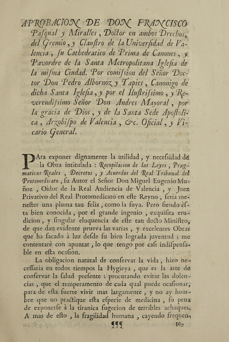 AFFffBACIOlAf DE DOSfi FFfiSfClSCO Fajqual y Adir alies , Doctor en ambos Drechos, del (gremio , y Claujlro de la Univerfidad de Fa¬ lencia , fu Cathedratico de Frima de Cánones, jy Favordre de la Santa Metropolitana Iglefia de la mifma Ciudad. For comijsion del Señor Doc¬ tor Don Fedro Albornoz^y Fapies, Canonizo de dicha Santa Iglefia^y por el llufirifsimo , jy c/^- verendi ¡ simo Señor Don Andrés AAay oral, por la gracia de Dios, jy r/e /¿z Santa Sede Apofioli- , Arzpbifpo de VAencia , Oficial, j ^7- c^r/c> (jeneral. Ara exponer dignamente la utilidad, y necefsidad de la Obra intitulada : Recopilación de las Leyes > Prag¬ máticas Reales > Decretos * y Acuerdos del Real Tribunal del [Trotornedicato , fu Autor el Señor Don Miguel Eugenio Mu- J o o ñoz * Oidor de la Real Audiencia de Valencia , y Juez Privativo del Real Protomedicato en efte Reyno , feria me- nefter una pluma tan feliz ^ como la fuya. Pero fieodo éf- ta bien conocida , por el grande ingenio ^ exquiíita eru¬ dición , y Angular eloquencia de elle tan doóto Miniftro^ de que dan evidente prueva las varias , y excelentes Obras que ha Tacado a luz defde fu bien lograda juventud ; me contentaré con apuntar ¿ lo que tengo por cafi indifpenfa-* ble en efta ocafion. > La obligación natural de confervar la vida 3 hizo ne^ ceílaria en todos tiempos la Hygieya , que es la arte de confervar la falud prefente ; procurando evitar las dolen¬ cias , que el temperamento de cada qual puede ocafionar, para de efta fuerte vivir mas largamente , y no ay hom¬ bre que no practique efta efpecie de medicina , fo pena de exponerfe a la tiránica fugecion de terribles achaques.; A mas de efto 3 la fragilidad humana 3 cayendo frequen-j