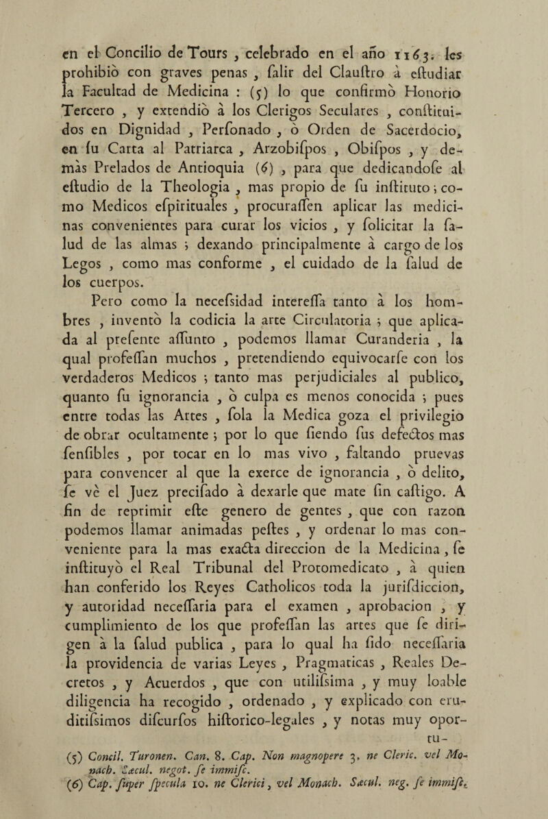 en el Concilio de Tours , celebrado en el año 1163. les prohibió con graves penas , falir del Claudio a eftudiar la Facultad de Medicina : (5) lo que confirmo Honorio Tercero , y extendió á los Clérigos Seculares , conditui- dos en Dignidad , Perfonado , ó Orden de Sacerdocio, en íu Carta al Patriarca , Arzobifpos , Obifpos , y de¬ mas Prelados de Antioquia (6) , para que dedicándole al eftudio de la Theologia , mas propio de fu inftituto i co¬ mo Médicos efpirituales , procuraífen aplicar las medici¬ nas convenientes para curar los vicios , y folicitar la Ta¬ lud de las almas j dexando principalmente á cargo de los Legos , como mas conforme , el cuidado de la Talud de los cuerpos. Pero como la necefsidad intereíTa tanto á los hom¬ bres , invento la codicia la arte Circulatoria i que aplica¬ da al prefente aífunto , podemos llamar Curandería , la qual profeíTan muchos , pretendiendo equivocarfe con los verdaderos Médicos tanto mas perjudiciales al publico, quanto Tu ignorancia , o culpa es menos conocida *, pues entre todas las Artes , Tola la Medica goza el privilegio de obrar ocultamente ; por lo que fiendo Tus defectos mas fenfibles , por tocar en lo mas vivo , faltando pruevas para convencer al que la exerce de ignorancia , o delito, fe ve el Juez precitado a dexarle que mate Tin cadigo. A fin de reprimir efte genero de gentes , que con razón podemos llamar animadas pedes , y ordenar lo mas con¬ veniente para la mas exaóta dirección de la Medicina , Te indituyo el Real Tribunal del Protomedicato , a quien han conferido los Reyes Catholicos toda la jurifdiccion, y autoridad neceíTaria para el examen , aprobación , y cumplimiento de los que profeíTan las artes que Te diri¬ gen a la Talud publica , para lo qual ha fido neceílaria la providencia de varias Leyes , Pragmáticas , Reales De¬ cretos , y Acuerdos , que con utilifsima , y muy loable diligencia ha recogido , ordenado , y explicado con eru- ditifsimos difeurfos hidorico-legules , y notas muy opor- tu- (5) Cornil. Turonen. Can, 8. Cap. Non magnopere 3, ne Cleric. vel Mo~ nacb. Zcecul. negoi. fe immife. (6) Cap. fuper fpecula 10. ne Clerici, vel Monach. Stcvl. neg. fe iinmifc.: