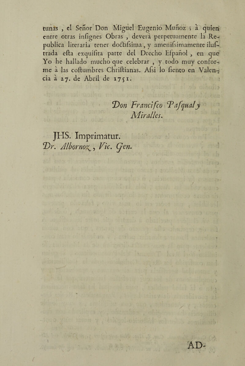 tunas , el Señor Don Miguel Eugenio Muñoz *, a quien enrre otras infignes Obras , deveiá perpetuamente la Re¬ pública literaria tener doótifsima 5 y amenifsimamente iluf* trada efta exquifita parte del Drecho Efpañol 5 en que Yo he hallado mucho que celebrar , y todo muy confor¬ me a las coñumbres Chriftianas. Afsi lo Tiento en Valen¬ cia á 27. de Abril de 1751. Don Fr and feo Dafqualy Adir alies. JHS. Iinprimatur. 2)r. AlbornoVic. (jen*