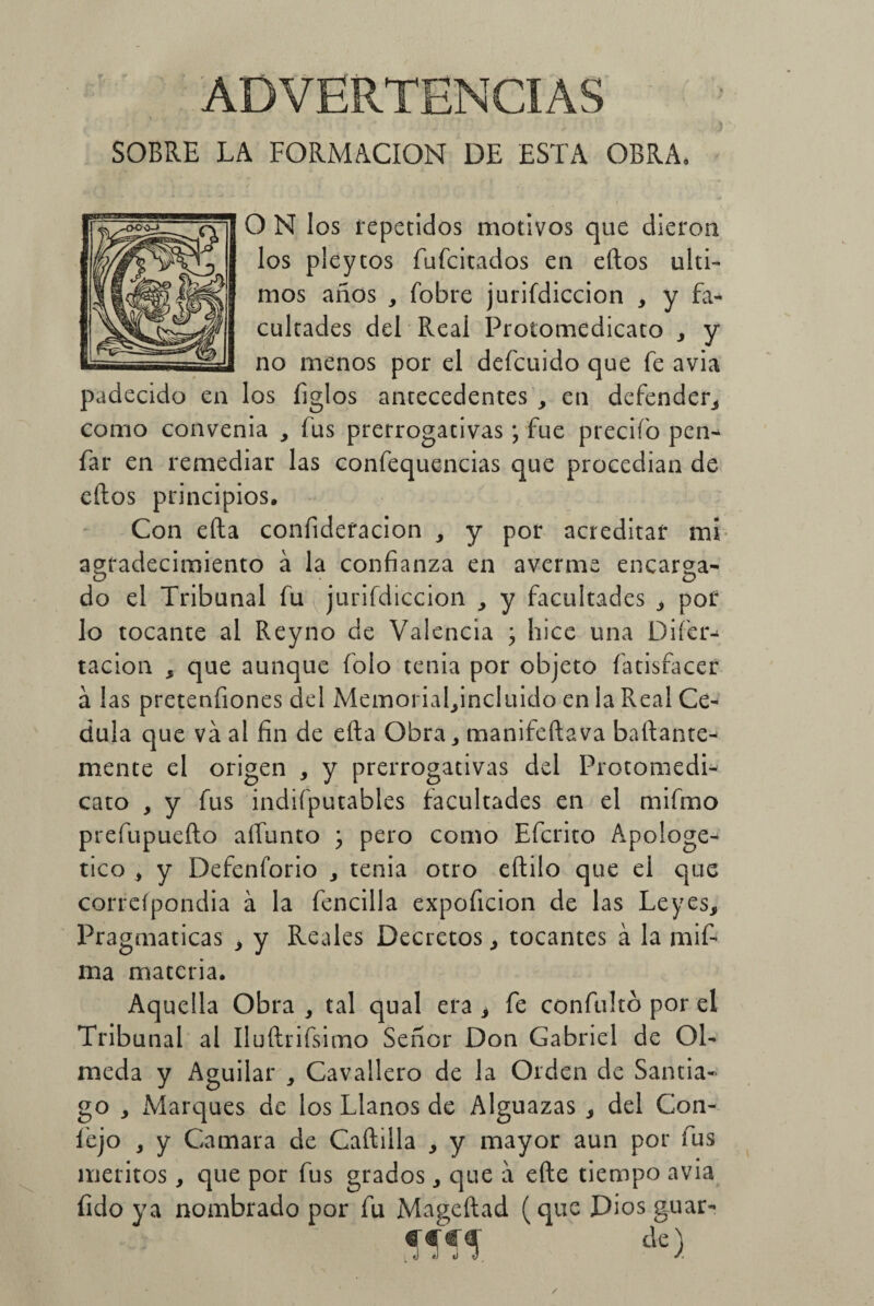 ADVERTENCIAS  > - i j SOBRE LA FORMACION DE ESTA OBRA, O N los repetidos motivos que dieron los pleytos fufcitados en eftos últi¬ mos años , fobre jurifdiccion , y fa¬ cultades del Real Protomedicato , y no menos por el defcuido que fe avia padecido en los íiglos antecedentes , en defender, como convenia , fus prerrogativas; fue precifo pen- far en remediar las confequencias que procedían de eftos principios. Con efta confideracion , y por acreditar mí agradecimiento á la confianza en averme encarga¬ do el Tribunal fu jurifdiccion y facultades , por lo tocante al Reyno de Valencia ; hice una Difier- tacion , que aunque folo tenia por objeto fatisfacer a las pretenfiones del Memorial^incluido en la Real Cé¬ dula que va al fin de efta Obra, manifeftava baftante- mente el origen , y prerrogativas del Protomedi- cato , y fus indifputables facultades en el mifmo prefupuefto aífunto j pero como Efcrito Apologé¬ tico , y Defenforio , tenia otro eftilo que el que correípondia á la fencilla expoficion de las Leyes, Pragmáticas , y Reales Decretos, tocantes á la mift ma materia. Aquella Obra , tal qual era , fe confultó por el Tribunal al Iluftrifsimo Señor Don Gabriel de Ol¬ meda y Aguilar , Cavallero de la Orden de Santia¬ go , Marques de los Llanos de Alguazas , del Gon- fiejo y y Camara de Caftilla , y mayor aun por fus méritos, que por fus grados, que a efte tiempo avia fido ya nombrado por fu Mageítad (que Dios guar- Wí dc)